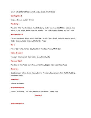 Green Salad, Chana Chat, Beans & Sprout Salad, Kimchi Salad
Non Veg Rice-1
Chicken Biryani, Mutton Biryani
Veg Curry-1
Veg Chat Pata, Veg Kholapuri, Veg Kofta Curry, Methi Chaman, Aloo Mutter Masala, Veg
Jhalfrazi, Veg Jalpuri, Kadai Babycorn Masala, Corn Palak, Bagara Baigan, Mix Veg Curry
Non Veg Curry-1
Chicken Kolhapuri, Achari Murgh, Moghlai Chicken Curry, Murgh Jhalfrezi, Dum Ka Murgh,
Butter Chicken, Kadai Chicken, Chicken Do Pyaza
Dal-1
Yellow Dal Tadka, Tomato Dal, Palak Dal, Dosakaya Pappu, Methi Dal
Indian Breads-2
Tandoori Roti, Roomali Roti, Butter Naan, Plain Kulcha
Flavored Rice-1
Veg Biryani, Veg Pulao, Jeera Rice, Lemon Rice, Bagara Rice, Green Peas Pulao
Desserts-1
Gulab Jamoon, Jalebi, Carrot Halwa, Semiya Payasam, Kala Jamoon, Fruit Truffle Pudding,
Double Ka Meeta
Ice Cream-1
Vanilla, Strawberry
Accompaniments
Sambar, Plain Rice, Curd Plain, Papad, Pickle, Fryums, Steam Rice
Standard
Welcome Drink-1
 