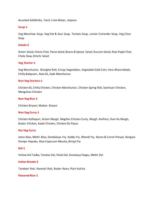 Assorted Softdrinks, Fresh Lime Water, Jaljeera
Soup-1
Veg Manchow Soup, Veg Hot & Sour Soup, Tomato Soup, Lemon Coriander Soup, Veg Clear
Soup
Salads-2
Green Salad, Chana Chat, Pasta Salad, Beans & Sprout Salad, Russian Salad, Aloo Papdi Chat,
Chole Slaw, Kimchi Salad
Veg Starter-1
Veg Manchurian, Shanghai Roll, Crispy Vegetables, Vegetable Gold Coin, Hara Bhara Kebab,
Chilly Babycorn, Aloo 65, Gobi Manchurian
Non Veg Starters-1
Chicken 65, Chilly Chicken, Chicken Manchurian, Chicken Spring Roll, Szechuan Chicken,
Mangolian Chicken
Non Veg Rice-1
Chicken Biryani, Mutton Biryani
Non Veg Curry-1
Chicken Kolhapuri, Achari Murgh, Moghlai Chicken Curry, Murgh Jhalfrezi, Dum Ka Murgh,
Butter Chicken, Kadai Chicken, Chicken Do Pyaza
Dry Veg Curry
Jeera Aloo, Methi Aloo, Dondakaya Fry, Kaddu Fry, Bhendi Fry, Beans & Carrot Poriyal, Bangala
Dumpa Vepudu, Aloo Capsicum Masala, Brinjal Fry
Dal-1
Yellow Dal Tadka, Tomato Dal, Palak Dal, Dosakaya Pappu, Methi Dal
Indian Breads-2
Tandoori Roti, Roomali Roti, Butter Naan, Plain Kulcha
Flavored Rice-1
 