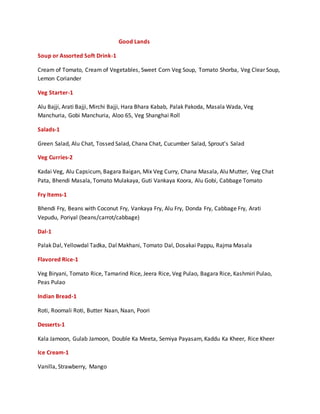 Good Lands
Soup or Assorted Soft Drink-1
Cream of Tomato, Cream of Vegetables, Sweet Corn Veg Soup, Tomato Shorba, Veg Clear Soup,
Lemon Coriander
Veg Starter-1
Alu Bajji, Arati Bajji, Mirchi Bajji, Hara Bhara Kabab, Palak Pakoda, Masala Wada, Veg
Manchuria, Gobi Manchuria, Aloo 65, Veg Shanghai Roll
Salads-1
Green Salad, Alu Chat, Tossed Salad, Chana Chat, Cucumber Salad, Sprout’s Salad
Veg Curries-2
Kadai Veg, Alu Capsicum, Bagara Baigan, Mix Veg Curry, Chana Masala, Alu Mutter, Veg Chat
Pata, Bhendi Masala, Tomato Mulakaya, Guti Vankaya Koora, Alu Gobi, Cabbage Tomato
Fry Items-1
Bhendi Fry, Beans with Coconut Fry, Vankaya Fry, Alu Fry, Donda Fry, Cabbage Fry, Arati
Vepudu, Poriyal (beans/carrot/cabbage)
Dal-1
Palak Dal, Yellowdal Tadka, Dal Makhani, Tomato Dal, Dosakai Pappu, Rajma Masala
Flavored Rice-1
Veg Biryani, Tomato Rice, Tamarind Rice, Jeera Rice, Veg Pulao, Bagara Rice, Kashmiri Pulao,
Peas Pulao
Indian Bread-1
Roti, Roomali Roti, Butter Naan, Naan, Poori
Desserts-1
Kala Jamoon, Gulab Jamoon, Double Ka Meeta, Semiya Payasam, Kaddu Ka Kheer, Rice Kheer
Ice Cream-1
Vanilla, Strawberry, Mango
 