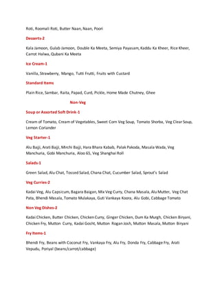 Roti, Roomali Roti, Butter Naan, Naan, Poori
Desserts-2
Kala Jamoon, Gulab Jamoon, Double Ka Meeta, Semiya Payasam, Kaddu Ka Kheer, Rice Kheer,
Carrot Halwa, Qubani Ka Meeta
Ice Cream-1
Vanilla, Strawberry, Mango, Tutti Frutti, Fruits with Custard
Standard Items
Plain Rice, Sambar, Raita, Papad, Curd, Pickle, Home Made Chutney, Ghee
Non-Veg
Soup or Assorted Soft Drink-1
Cream of Tomato, Cream of Vegetables, Sweet Corn Veg Soup, Tomato Shorba, Veg Clear Soup,
Lemon Coriander
Veg Starter-1
Alu Bajji, Arati Bajji, Mirchi Bajji, Hara Bhara Kabab, Palak Pakoda, Masala Wada, Veg
Manchuria, Gobi Manchuria, Aloo 65, Veg Shanghai Roll
Salads-1
Green Salad, Alu Chat, Tossed Salad, Chana Chat, Cucumber Salad, Sprout’s Salad
Veg Curries-2
Kadai Veg, Alu Capsicum, Bagara Baigan, Mix Veg Curry, Chana Masala, Alu Mutter, Veg Chat
Pata, Bhendi Masala, Tomato Mulakaya, Guti Vankaya Koora, Alu Gobi, Cabbage Tomato
Non Veg Dishes-2
Kadai Chicken, Butter Chicken, Chicken Curry, Ginger Chicken, Dum Ka Murgh, Chicken Biryani,
Chicken Fry, Mutton Curry, Kadai Gosht, Mutton Rogan Josh, Mutton Masala, Mutton Biryani
Fry Items-1
Bhendi Fry, Beans with Coconut Fry, Vankaya Fry, Alu Fry, Donda Fry, Cabbage Fry, Arati
Vepudu, Poriyal (beans/carrot/cabbage)
 