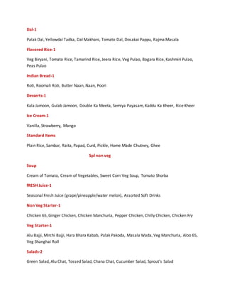 Dal-1
Palak Dal, Yellowdal Tadka, Dal Makhani, Tomato Dal, Dosakai Pappu, Rajma Masala
Flavored Rice-1
Veg Biryani, Tomato Rice, Tamarind Rice, Jeera Rice, Veg Pulao, Bagara Rice, Kashmiri Pulao,
Peas Pulao
Indian Bread-1
Roti, Roomali Roti, Butter Naan, Naan, Poori
Desserts-1
Kala Jamoon, Gulab Jamoon, Double Ka Meeta, Semiya Payasam, Kaddu Ka Kheer, Rice Kheer
Ice Cream-1
Vanilla, Strawberry, Mango
Standard Items
Plain Rice, Sambar, Raita, Papad, Curd, Pickle, Home Made Chutney, Ghee
Spl non veg
Soup
Cream of Tomato, Cream of Vegetables, Sweet Corn Veg Soup, Tomato Shorba
fRESH Juice-1
Seasonal Fresh Juice (grape/pineapple/water melon), Assorted Soft Drinks
Non Veg Starter-1
Chicken 65, Ginger Chicken, Chicken Manchuria, Pepper Chicken, Chilly Chicken, Chicken Fry
Veg Starter-1
Alu Bajji, Mirchi Bajji, Hara Bhara Kabab, Palak Pakoda, Masala Wada, Veg Manchuria, Aloo 65,
Veg Shanghai Roll
Salads-2
Green Salad, Alu Chat, Tossed Salad, Chana Chat, Cucumber Salad, Sprout’s Salad
 