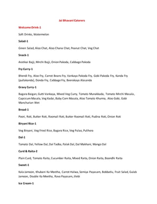 Jai Bhavani Caterers
Welcome Drink-1
Soft Drinks, Watermelon
Salad-1
Green Salad, Aloo Chat, Aloo Chana Chat, Peanut Chat, Veg Chat
Snack-1
Aratikai Bajji, Mirchi Bajji, Onion Pakoda, Cabbage Pakoda
Fry Curry-1
Bhendi Fry, Aloo Fry, Carrot Beans Fry, Vankaya Pakoda Fry, Gobi Pakoda Fry, Kanda Fry
(pullakanda), Donda Fry, Cabbage Fry, Beerakaya Alasanda
Gravy Curry-1
Bagara Baigan, Gutti Vankaya, Mixed Veg Curry, Tomato Munakkada, Tomato Mirchi Masala,
CapsicumMasala, Veg Kadai, Baby Corn Masala, Aloo Tomato Khurma, Aloo Gobi, Gobi
Manchurian Wet
Bread-1
Poori, Roti, Butter Roti, Roomali Roti, Butter Roomali Roti, Pudina Roti, Onion Roti
Biryani Rice-1
Veg Biryani, Veg Fried Rice, Bagara Rice, Veg Pulao, Pulihora
Dal-1
Tomato Dal, Yellow Dal, Dal Tadka, Palak Dal, Dal Makhani, Mango Dal
Curd & Raita-2
Plain Curd, Tomato Raita, Cucumber Raita, Mixed Raita, Onion Raita, Boondhi Raita
Sweet-1
Kala Jamoon, Khubani Ka Meetha, Carrot Halwa, Semiya Payasam, Bobbatlu, Fruit Salad, Gulab
Jamoon, Double Ka Meetha, Rava Payasam, Jilebi
Ice Cream-1
 