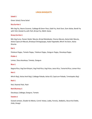 LINGA BANQUETS
Salad-1
Green Salad, Chana Salad
Dry Curries-1
Mix Veg Fry, Beans Coconut, Cabbage & Green Peas, Gobi Fry, Arati Dum, Dum Aaloo, Bendi Fry
with Palli, Donda Fry with Palli, Brinjal Fry, Methi Aaloo
Gravy Curries-1
Mix Veg Curry, Paneer Butter Masala, Brinjal Mulakkada, Channa Masala, Aaloo Gobi Masala,
Aaloo CapsicumMasala, Birakaya Chenigapappu, Kadai Vegetable, Mirchi Ka Salan, Aaloo
Khurma
Dal-1
Palakura Pappu, Tomato Pappu, Totakura Pappu, Gongura Pappu, Dosakaya Pappu
Pickle-1
Lemon, Dosa Aavakaya, Tomato, Gongura
Rice-1
Bagara Rice, Veg Dum Biryani, Veg Fried Rice, Veg Pulav, Jeera Rice, Tamarind Rice, Lemon Rice
Hot-1
Mirchi Bajji, Aaloo Arati Bajji, Cabbage Pakoda, Aaloo 65, Capsicum Pakoda, Tamalapaku Bajji
Roti-1
Roti, Roomali Roti, Poori
Roti Chutney-1
Dosakaya, Cabbage, Gongura, Tomato
Sweets-1
Gulaab Jamoon, Double Ka Meeta, Carrot Halwa, Laddu, Purnalu, Bobbatlu, Besan Ka Chekki,
Jilebi, Jhangri
 