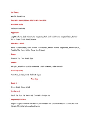Ice Cream
Vanilla, Strawberry
Speciality Items (2 items 350/- & 4 ite3ms 375)
Welcome Drink
Sprite/Maaza/Coke
Appetizers
Veg Manchuria, Gobi Manchuria, Veg Spring Roll, Chilli Mushroom, Veg Gold Coin, Paneer
Sticks, Finger Chips, Small Samosa
Speciality Curries
Aaloo Mutter Paneer, Palak Paneer, Malai Koftha, Mutter Paneer, Veg Jalfrezi, Miloni Tarkari,
Palak Koftha Curry, Koftha Curry, Veg Chatpat
Soups
Tomato, Veg Corn, Hot & Sour
Sweets
Rasgulla, Rasmalai, Qurbani Ka Meeta, Kadhu Ka Kheer, Sheer Khurma
Standard Items
Plain Rice, Sambar, Curd, Raitha & Papad
Non Veg
Salad-1
Green Salad, Chana Salad
Dry Curry-1
Bendi Fry, Gobi Fry, Aaloo Fry, Chama Fry, Brinjal Fry
Veg Gravy Curries-1
Bagara Baigan, Paneer Butter Masala, Channa Masala, Aaloo Gobi Masala, Aaloo Capsicum
Masala, Mirchi Ka Salan, Aaloo Khurma
 