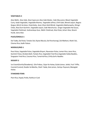 VEGETABLES-3
Aloo Methi, Aloo Gobi, Aloo Capsicum, Aloo Gobi Mutter, Gobi Mussalam, Mixed Vegetable
Curry, Kadai Vegetable, Vegetable Khorma, Vegetable Jalfrezi, Chilli Gobi, Bhendi Jaipuri, Begara
Baigan, Mirchi Ka Salan, Palak Kotta, Avial, Dhani Wall Bhindi, Vegetable Makhanwalla, Dhingri
Chole, Aloo Dum Kashmiri, Vegetable Jaipuri, Gobi Manchurian, Ginger Vegetable Hot Sauce,
Vegetable Chettinad, Guttivankaya Kura, Methi Chettinad, Aloo Palak, Achari Aloo, Nizami
Hundi, Jeera Aloo
PULES/CEREALS-1
Dal Tadka, Dal Palak, Tomato Dal, Rajma Masala, Dal Pancharangi, Dal Makhani, Khatti Dal,
Channa Rice, Kadhi Pakora
NOODLES/RICE-1
Peas Pulao, Vegetable Pulao, Vegetable Biryani, Navaratan Pulao, Lemon Rice, Jeera Rice,
Kashmiri Pulao, Bisibela Bath, Tomato Rice, Vegetable Fried Rice,Vegetable Hakka Noodles,
Singapore Fried Rice, Coconut Rice, Tamarind Rice, Chilly Garlic Noodles
DESSERT-2
Ice Cream(Vanilla/Strawberry), Gile Firdous, Gajar Ka Halwa, Gulab Jamun, Jelebi, Fruit Triffle,
Caramel Custard, Double Ka Meetha, Shahi Tukda, Kala Jamun, Semiya Payasam, Moongdal
Halwa
STANDARD ITEMS
Plain Rice, Papad, Pickle, Raitha or Curd
 