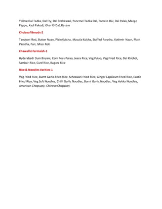 Yellow Dal Tadka, Dal Fry, Dal Peshawari, Pancmel Tadka Dal, Tomato Dal, Dal Palak, Mango
Pappu, Kadi Pakodi, Ghar Ki Dal, Rasam
Choiceof Breads-2
Tandoori Roti, Butter Naan, Plain Kulcha, Masala Kulcha, Stuffed Paratha, Kothmir Naan, Plain
Paratha, Puri, Missi Roti
Chawal ki Farmaish-1
Hyderabadi Dum Biryani, Corn Peas Pulao, Jeera Rice, Veg Pulao, Veg Fried Rice, Dal Khichdi,
Sambar Rice, Curd Rice, Bagara Rice
Rice & Noodles Varities-1
Veg Fried Rice, Burnt Garlic Fried Rice, Schezwan Fried Rice, Ginger CapsicumFried Rice, Exotic
Fried Rice, Veg Soft Noodles, Chilli Garlic Noodles, Burnt Garlic Noodles, Veg Hakka Noodles,
Amarican Chopsuey, Chinese Chopsuey
 
