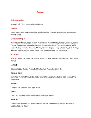 Seasons
Welcome drink-1
Assorted Soft Drink, Butter Milk, Fruit Punch
Salads-1
Indian Green Salad (mix), Onion Ring Salad, Cucumber Yoghurt Salad, Tossed Salad, Boiled
Peanuts Salad
Main Course Veg-2
Paneer Butter Masala, Kadai Paneer, Palak Paneer, Paneer Mutter, Paneer Chetinadu, Paneer
Chatpat, Veg Kolapuri, Dum Aloo Banarasi, Bobycorn Capsicum, Dondakaya Masala, Malai
Methi Mutter, Dum Aloo Kashmiri, Mix Veg Khorma, Bagara Baingan, Kadai Veg, Guti Vankaya,
Navarata Khorma, Nizami Hundi, Chana Pindi, Veg Chatapata, Veg Kofta Curry
Dry &Fry-1
Gobi Fry, Donda Fry, Konda Fry, Bhendi Peanut Fry, Aloo Jeera Fry, Cabbage Fry, Carrot Beans
Poriyal
Lentils-1
Gongura Pappu, Tomato Pappu, Dal Fry, Palakura Pappu, Dosakaya Dal
Flavored Rice-1
Jeera Rice, Tamarind Rice, Bisbelebath, Tomato Rice, Veg Pulao, Pudina Rice, Coconut Rice,
Lemon Rice
Breads-2
Tandoori Roti, Roomali Roti, Poori, Naan
Curds-2
Plain Curd, Bhoondi Raitha, Mixed Raitha, Pineapple Raitha
Desserts-1
Kala Jamoon, Mini Jamoon, Kaddu Ka Kheer, Double Ka Meetha, Rice Kheer, Kubhani Ka
Meetha, Gajar Ka Halwa
 