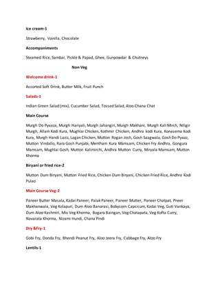 Ice cream-1
Strawberry, Vanilla, Chocolate
Accompaniments
Steamed Rice, Sambar, Pickle & Papad, Ghee, Gunpowdar & Chutneys
Non Veg
Welcome drink-1
Assorted Soft Drink, Butter Milk, Fruit Punch
Salads-1
Indian Green Salad (mix), Cucumber Salad, Tossed Salad, Aloo Chana Chat
Main Course
Murgh Do Pyaaza, Murgh Hariyali, Murgh Jahangiri, Murgh Makhani, Murgh Kali Mirch, Niligir
Murgh, Allam Kodi Kura, Mughlai Chicken, Kothmir Chicken, Andhra kodi Kura, Konasema Kodi
Kura, Murgh Handi Laziz, Lagan Chicken, Mutton Rogan Josh, Gosh Saagwala, Gosh Do Pyaaz,
Mutton Vindallo, Rara Gosh Punjabi, Mentham Kura Mamsam, Chicken Fry Andhra, Gongura
Mamsam, Mughlai Gosh, Mutton Kalimirchi, Andhra Mutton Curry, Miryala Mamsam, Mutton
Khorma
Biryani or fried rice-2
Mutton Dum Biryani, Mutton Fried Rice, Chicken Dum Biryani, Chicken Fried Rice, Andhra Kodi
Pulao
Main Course Veg-2
Paneer Butter Masala, Kadai Paneer, Palak Paneer, Paneer Mutter, Paneer Chatpat, Pneer
Makhanwala, Veg Kolapuri, Dum Aloo Banarasi, Bobycorn Capsicum, Kadai Veg, Guti Vankaya,
Dum Aloo Kashmiri, Mix Veg Khorma, Bagara Baingan, Veg Chatapata, Veg Kofta Curry,
Navarata Khorma, Nizami Hundi, Chana Pindi
Dry &Fry-1
Gobi Fry, Donda Fry, Bhendi Peanut Fry, Aloo Jeera Fry, Cabbage Fry, Aloo Fry
Lentils-1
 