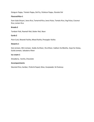 Gongura Pappu, Tomato Pappu, Dal Fry, Palakura Pappu, Dosakai Dal
Flavored Rice-1
Dum Subzi Biryani, Jeera Rice, Tamarind Rice, Jeera Pulao, Tomato Rice, Veg Pulao, Coconut
Rice, Lemon Rice
Breads-2
Tandoori Roti, Roomali Roti, Butter Roti, Naan
Curds-2
Plain Curd, Bhoondi Raitha, Mixed Raitha, Pineapple Raitha
Desserts-1
Kala Jamoon, Mini Jamoon, Kaddu Ka Kheer, Rice Kheer, Kubhani Ka Meetha, Gajar Ka Halwa,
Gulab Jamoon, Sabudana Kheer
Ice cream-1
Strawberry, Vanilla, Chocolate
Accompaniments
Steamed Rice, Sambar, Pickle & Papad, Ghee, Gunpowdar & Chutneys
 