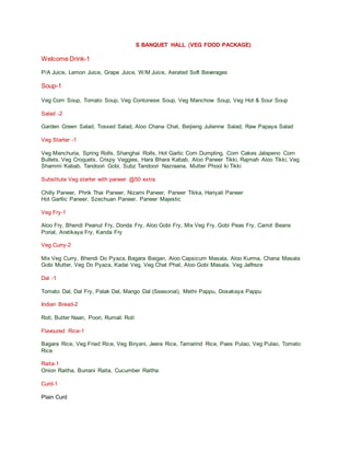 S BANQUET HALL (VEG FOOD PACKAGE)
Welcome Drink-1
P/A Juice, Lemon Juice, Grape Juice, W/M Juice, Aerated Soft Beverages
Soup-1
Veg Corn Soup, Tomato Soup, Veg Contonese Soup, Veg Manchow Soup, Veg Hot & Sour Soup
Salad -2
Garden Green Salad, Tossed Salad, Aloo Chana Chat, Beijieng Julienne Salad, Raw Papaya Salad
Veg Starter -1
Veg Manchuria, Spring Rolls, Shanghai Rolls, Hot Garlic Corn Dumpling, Corn Cakes Jalapeno Corn
Bullets, Veg Croquets, Crispy Veggies, Hara Bhara Kabab, Aloo Paneer Tikki, Rajmah Aloo Tikki, Veg
Shammi Kabab, Tandoori Gobi, Subz Tandoori Nazraana, Mutter Phool ki Tikki
Substitute Veg starter with paneer @50 extra
Chilly Paneer, Phrik Thai Paneer, Nizami Paneer, Paneer Tikka, Hariyali Paneer
Hot Garllic Paneer, Szechuan Paneer, Paneer Majestic
Veg Fry-1
Aloo Fry, Bhendi Peanut Fry, Donda Fry, Aloo Gobi Fry, Mix Veg Fry, Gobi Peas Fry, Carrot Beans
Porial, Aratikaya Fry, Kanda Fry
Veg Curry-2
Mix Veg Curry, Bhendi Do Pyaza, Bagara Baigan, Aloo Capsicum Masala, Aloo Kurma, Chana Masala
Gobi Mutter, Veg Do Pyaza, Kadai Veg, Veg Chat Phat, Aloo Gobi Masala, Veg Jalfreze
Dal -1
Tomato Dal, Dal Fry, Palak Dal, Mango Dal (Seasonal), Methi Pappu, Dosakaya Pappu
Indian Bread-2
Roti, Butter Naan, Poori, Rumali Roti
Flavoured Rice-1
Bagara Rice, Veg Fried Rice, Veg Biryani, Jeera Rice, Tamarind Rice, Paes Pulao, Veg Pulao, Tomato
Rice
Raita-1
Onion Raitha, Burrani Raita, Cucumber Raitha
Curd-1
Plain Curd
 