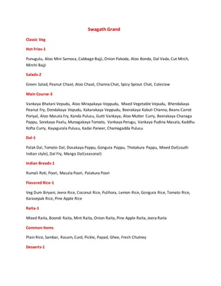 Swagath Grand
Classic Veg
Hot Fries-1
Punugulu, Aloo Mini Samosa, Cabbage Bajji, Onion Pakoda, Aloo Bonda, Dal Vada, Cut Mirch,
Mirchi Bajji
Salads-2
Green Salad, Peanut Chaat, Aloo Chaat, Channa Chat, Spicy Sprout Chat, Coleslaw
Main Course-3
Vankaya Bhatani Vepudu, Aloo Mirapakaya Veppudu, Mixed Vegetable Vepudu, Bhendakaya
Peanut Fry, Dondakaya Vepudu, Kakarakaya Veppudu, Beerakaya Kabuli Channa, Beans Carrot
Poriyal, Aloo Masala Fry, Kanda Pulusu, Gutti Vankaya, Aloo Mutter Curry, Beerakaya Chanaga
Pappu, Sorakaya Paalu, Munagakaya Tomato, Vankaya Perugu, Vankaya Pudina Masala, Kaddhu
Kofta Curry, Kayagurala Pulusu, Kadai Paneer, Chamagadda Pulusu
Dal-1
Palak Dal, Tomato Dal, Dosakaya Pappu, Gongura Pappu, Thotakura Pappu, Mixed Dal(south
Indian style), Dal Fry, Mango Dal(seasonal)
Indian Breads-1
Rumali Roti, Poori, Masala Poori, Palakura Poori
Flavored Rice-1
Veg Dum Biryani, Jeera Rice, Coconut Rice, Pulihora, Lemon Rice, Gongura Rice, Tomato Rice,
Karavepak Rice, Pine Apple Rice
Raita-1
Mixed Raita, Boondi Raita, Mint Raita, Onion Raita, Pine Apple Raita, Jeera Raita
Common Items
Plain Rice, Sambar, Rasam, Curd, Pickle, Papad, Ghee, Fresh Chutney
Desserts-1
 