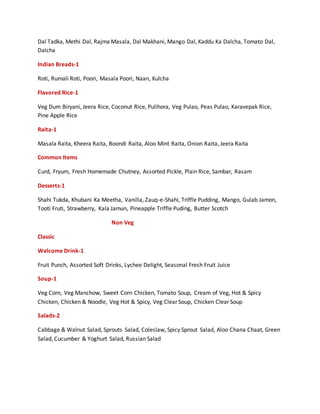 Dal Tadka, Methi Dal, Rajma Masala, Dal Makhani, Mango Dal, Kaddu Ka Dalcha, Tomato Dal,
Dalcha
Indian Breads-1
Roti, Rumali Roti, Poori, Masala Poori, Naan, Kulcha
Flavored Rice-1
Veg Dum Biryani, Jeera Rice, Coconut Rice, Pulihora, Veg Pulao, Peas Pulao, Karavepak Rice,
Pine Apple Rice
Raita-1
Masala Raita, Kheera Raita, Boondi Raita, Aloo Mint Raita, Onion Raita, Jeera Raita
Common Items
Curd, Fryum, Fresh Homemade Chutney, Assorted Pickle, Plain Rice, Sambar, Rasam
Desserts-1
Shahi Tukda, Khubani Ka Meetha, Vanilla, Zauq-e-Shahi, Triffle Pudding, Mango, Gulab Jamon,
Tooti Fruti, Strawberry, Kala Jamun, Pineapple Triffle Puding, Butter Scotch
Non Veg
Classic
Welcome Drink-1
Fruit Punch, Assorted Soft Drinks, Lychee Delight, Seasonal Fresh Fruit Juice
Soup-1
Veg Corn, Veg Manchow, Sweet Corn Chicken, Tomato Soup, Cream of Veg, Hot & Spicy
Chicken, Chicken & Noodle, Veg Hot & Spicy, Veg Clear Soup, Chicken Clear Soup
Salads-2
Cabbage & Walnut Salad, Sprouts Salad, Coleslaw, Spicy Sprout Salad, Aloo Chana Chaat, Green
Salad, Cucumber & Yoghurt Salad, Russian Salad
 