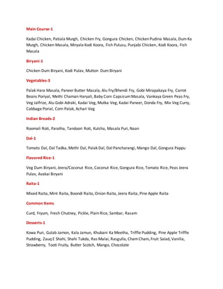 Main Course-1
Kadai Chicken, Patiala Murgh, Chicken Fry, Gongura Chicken, Chicken Pudina Masala, Dum Ka
Murgh, Chicken Masala, Miryala Kodi Koora, Fish Pulusu, Punjabi Chicken, Kodi Koora, Fish
Masala
Biryani-1
Chicken Dum Biryani, Kodi Pulav, Mutton Dum Biryani
Vegetables-3
Palak Hara Masala, Paneer Butter Masala, Alu Fry/Bhendi Fry, Gobi Mirapakaya Fry, Carrot
Beans Poriyal, Methi Chaman Haryali, Baby Corn CapsicumMasala, Vankaya Green Peas Fry,
Veg Jalfrize, Alu Gobi Adraki, Kadai Veg, Mutka Veg, Kadai Paneer, Donda Fry, Mix Veg Curry,
Cabbage Porial, Corn Palak, Achari Veg
Indian Breads-2
Roomali Roti, Paratha, Tandoori Roti, Kulcha, Masala Puri, Naan
Dal-1
Tomato Dal, Dal Tadka, Methi Dal, Palak Dal, Dal Pancharangi, Mango Dal, Gongura Pappu
Flavored Rice-1
Veg Dum Biryani, Jeera/Coconut Rice, Coconut Rice, Gongura Rice, Tomato Rice, Peas Jeera
Pulav, Avakai Biryani
Raita-1
Mixed Raita, Mint Raita, Boondi Raita, Onion Raita, Jeera Raita, Pine Apple Raita
Common Items
Curd, Fryum, Fresh Chutney, Pickle, Plain Rice, Sambar, Rasam
Desserts-1
Kowa Puri, Gulab Jamon, Kala Jamun, Khubani Ka Meetha, Triffle Pudding, Pine Apple Triffle
Pudding, Zauq E Shahi, Shahi Tukda, Ras Malai, Rasgulla, ChamCham, Fruit Salad, Vanilla,
Strawberry, Tooti Fruity, Butter Scotch, Mango, Chocolate
 