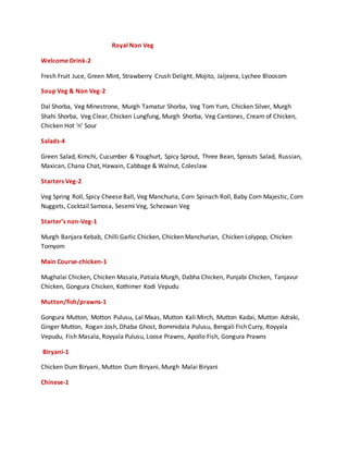 Royal Non Veg
Welcome Drink-2
Fresh Fruit Juce, Green Mint, Strawberry Crush Delight, Mojito, Jaljeera, Lychee Bloosom
Soup Veg & Non Veg-2
Dal Shorba, Veg Minestrone, Murgh Tamatur Shorba, Veg Tom Yum, Chicken Silver, Murgh
Shahi Shorba, Veg Clear, Chicken Lungfung, Murgh Shorba, Veg Cantones, Cream of Chicken,
Chicken Hot ‘n’ Sour
Salads-4
Green Salad, Kimchi, Cucumber & Youghurt, Spicy Sprout, Three Bean, Sprouts Salad, Russian,
Maxican, Chana Chat, Hawain, Cabbage & Walnut, Coleslaw
Starters Veg-2
Veg Spring Roll, Spicy Cheese Ball, Veg Manchuria, Corn Spinach Roll, Baby Corn Majestic, Corn
Nuggets, Cocktail Samosa, Sesemi Veg, Schezwan Veg
Starter’s non-Veg-1
Murgh Banjara Kebab, Chilli Garlic Chicken, Chicken Manchurian, Chicken Lolypop, Chicken
Tomyom
Main Course-chicken-1
Mughalai Chicken, Chicken Masala, Patiala Murgh, Dabha Chicken, Punjabi Chicken, Tanjavur
Chicken, Gongura Chicken, Kothimer Kodi Vepudu
Mutton/fish/prawns-1
Gongura Mutton, Motton Pulusu, Lal Maas, Mutton Kali Mirch, Mutton Kadai, Mutton Adraki,
Ginger Mutton, Rogan Josh, Dhaba Ghost, Bommidala Pulusu, Bengali Fish Curry, Royyala
Vepudu, Fish Masala, Royyala Pulusu, Loose Prawns, Apollo Fish, Gongura Prawns
Biryani-1
Chicken Dum Biryani, Mutton Dum Biryani, Murgh Malai Biryani
Chinese-1
 