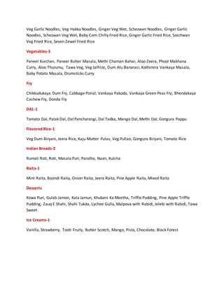 Veg Garlic Noodles, Veg Hakka Noodles, Ginger Veg Wet, Schezwan Noodles, Ginger Garlic
Noodles, Schezwan Veg Wet, Baby Corn Chilly Fried Rice, Ginger Garlic Fried Rice, Szechwan
Veg Fried Rice, Seven Zewel Fried Rice
Vegetables-3
Paneer Kurchan, Paneer Butter Masala, Methi Chaman Bahar, Aloo Zeera, Phool Makhana
Curry, Aloo Thurumu, Tawa Veg, Veg Jalfrize, Dum Alu Banarasi, Kothimira Vankaya Masala,
Baby Potato Masala, Drumsticks Curry
Fry
Chikkudukaya Dum Fry, Cabbage Porial, Vankaya Pakoda, Vankaya Green Peas Fry, Bhendakaya
Cashew Fry, Donda Fry
DAL-1
Tomato Dal, Palak Dal, Dal Pancharangi, Dal Tadka, Mango Dal, Methi Dal, Gongura Pappu
Flavored Rice-1
Veg Dum Biryani, Jeera Rice, Kaju Mutter Pulav, Veg Pullao, Gongura Biryani, Tomato Rice
Indian Breads-2
Rumali Roti, Roti, Masala Puri, Paratha, Naan, Kulcha
Raita-1
Mint Raita, Boondi Raita, Onion Raita, Jeera Raita, Pine Apple Raita, Mixed Raita
Desserts
Kowa Puri, Gulab Jamon, Kala Jamun, Khubani Ka Meetha, Triffle Pudding, Pine Apple Triffle
Pudding, Zauq E Shahi, Shahi Tukda, Lychee Gulla, Malpova with Rabidi, Jelebi with Rabidi, Tawa
Sweet
Ice Creams-1
Vanilla, Strawberry, Tooti Fruity, Butter Scotch, Mango, Pista, Chocolate, Black Forest
 