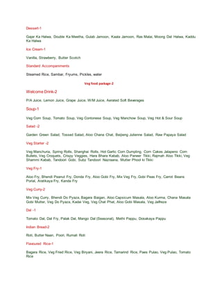 Dessert-1
Gajar Ka Halwa, Double Ka Meetha, Gulab Jamoon, Kaala Jamoon, Ras Malai, Moong Dal Halwa, Kaddu
Ka Halwa
Ice Cream-1
Vanilla, Strawberry, Butter Scotch
Standard Accompaniments
Steamed Rice, Sambar, Fryums, Pickles, water
Veg food package-2
Welcome Drink-2
P/A Juice, Lemon Juice, Grape Juice, W/M Juice, Aerated Soft Beverages
Soup-1
Veg Corn Soup, Tomato Soup, Veg Contonese Soup, Veg Manchow Soup, Veg Hot & Sour Soup
Salad -2
Garden Green Salad, Tossed Salad, Aloo Chana Chat, Beijieng Julienne Salad, Raw Papaya Salad
Veg Starter -2
Veg Manchuria, Spring Rolls, Shanghai Rolls, Hot Garlic Corn Dumpling, Corn Cakes Jalapeno Corn
Bullets, Veg Croquets, Crispy Veggies, Hara Bhara Kabab, Aloo Paneer Tikki, Rajmah Aloo Tikki, Veg
Shammi Kabab, Tandoori Gobi, Subz Tandoori Nazraana, Mutter Phool ki Tikki
Veg Fry-1
Aloo Fry, Bhendi Peanut Fry, Donda Fry, Aloo Gobi Fry, Mix Veg Fry, Gobi Peas Fry, Carrot Beans
Porial, Aratikaya Fry, Kanda Fry
Veg Curry-2
Mix Veg Curry, Bhendi Do Pyaza, Bagara Baigan, Aloo Capsicum Masala, Aloo Kurma, Chana Masala
Gobi Mutter, Veg Do Pyaza, Kadai Veg, Veg Chat Phat, Aloo Gobi Masala, Veg Jalfreze
Dal -1
Tomato Dal, Dal Fry, Palak Dal, Mango Dal (Seasonal), Methi Pappu, Dosakaya Pappu
Indian Bread-2
Roti, Butter Naan, Poori, Rumali Roti
Flavoured Rice-1
Bagara Rice, Veg Fried Rice, Veg Biryani, Jeera Rice, Tamarind Rice, Paes Pulao, Veg Pulao, Tomato
Rice
 