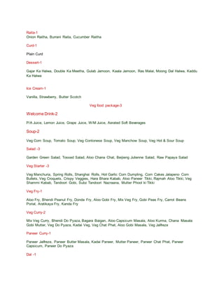 Raita-1
Onion Raitha, Burrani Raita, Cucumber Raitha
Curd-1
Plain Curd
Dessert-1
Gajar Ka Halwa, Double Ka Meetha, Gulab Jamoon, Kaala Jamoon, Ras Malai, Moong Dal Halwa, Kaddu
Ka Halwa
Ice Cream-1
Vanilla, Strawberry, Butter Scotch
Veg food package-3
Welcome Drink-2
P/A Juice, Lemon Juice, Grape Juice, W/M Juice, Aerated Soft Beverages
Soup-2
Veg Corn Soup, Tomato Soup, Veg Contonese Soup, Veg Manchow Soup, Veg Hot & Sour Soup
Salad -3
Garden Green Salad, Tossed Salad, Aloo Chana Chat, Beijieng Julienne Salad, Raw Papaya Salad
Veg Starter -3
Veg Manchuria, Spring Rolls, Shanghai Rolls, Hot Garlic Corn Dumpling, Corn Cakes Jalapeno Corn
Bullets, Veg Croquets, Crispy Veggies, Hara Bhara Kabab, Aloo Paneer Tikki, Rajmah Aloo Tikki, Veg
Shammi Kabab, Tandoori Gobi, Subz Tandoori Nazraana, Mutter Phool ki Tikki
Veg Fry-1
Aloo Fry, Bhendi Peanut Fry, Donda Fry, Aloo Gobi Fry, Mix Veg Fry, Gobi Peas Fry, Carrot Beans
Porial, Aratikaya Fry, Kanda Fry
Veg Curry-2
Mix Veg Curry, Bhendi Do Pyaza, Bagara Baigan, Aloo Capsicum Masala, Aloo Kurma, Chana Masala
Gobi Mutter, Veg Do Pyaza, Kadai Veg, Veg Chat Phat, Aloo Gobi Masala, Veg Jalfreze
Paneer Curry-1
Paneer Jalfreze, Paneer Butter Masala, Kadai Paneer, Mutter Paneer, Paneer Chat Phat, Paneer
Capsicum, Paneer Do Pyaza
Dal -1
 
