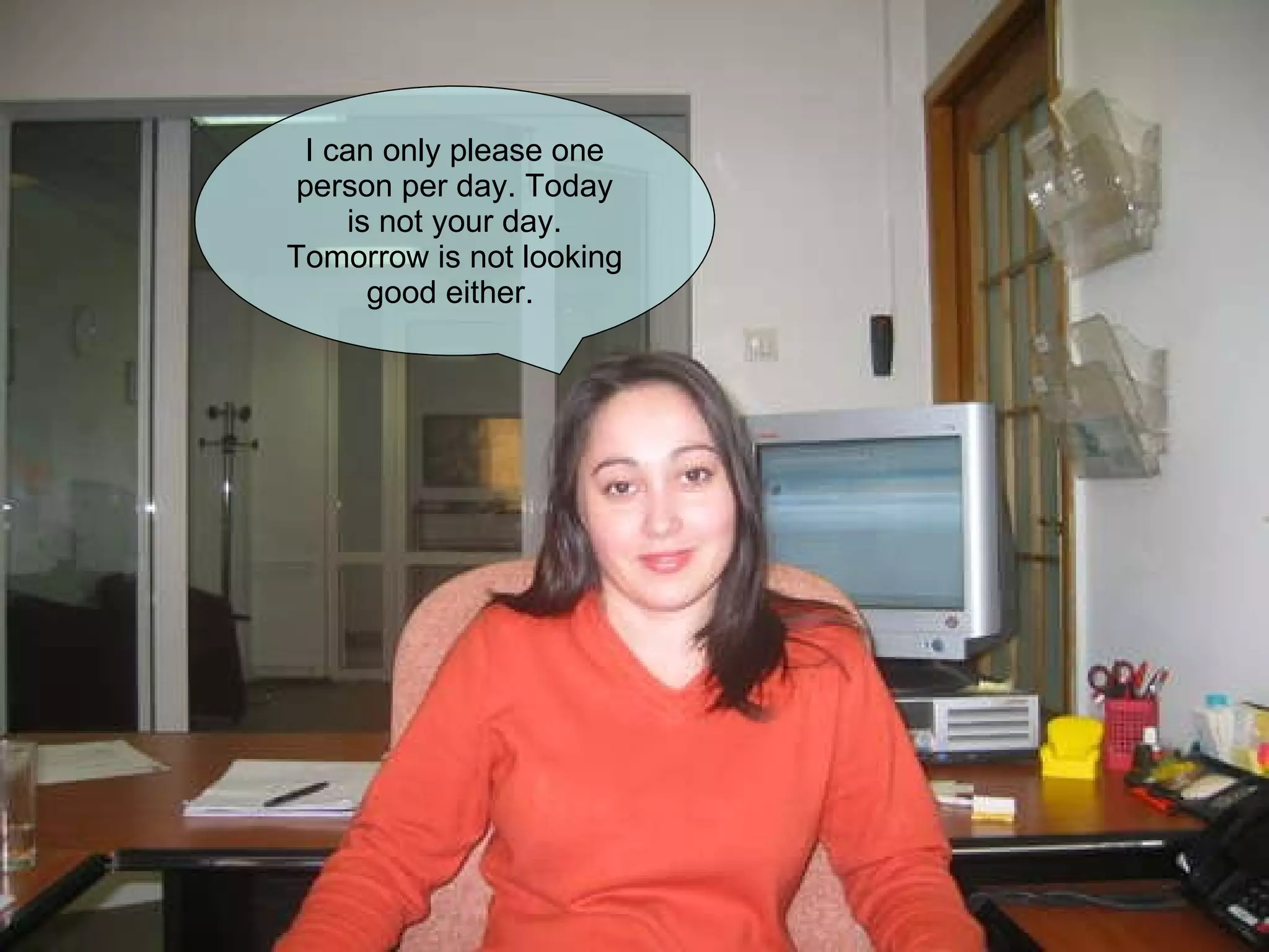 I can only please one person per day. Today is not your day. Tomorrow is not looking good either.  