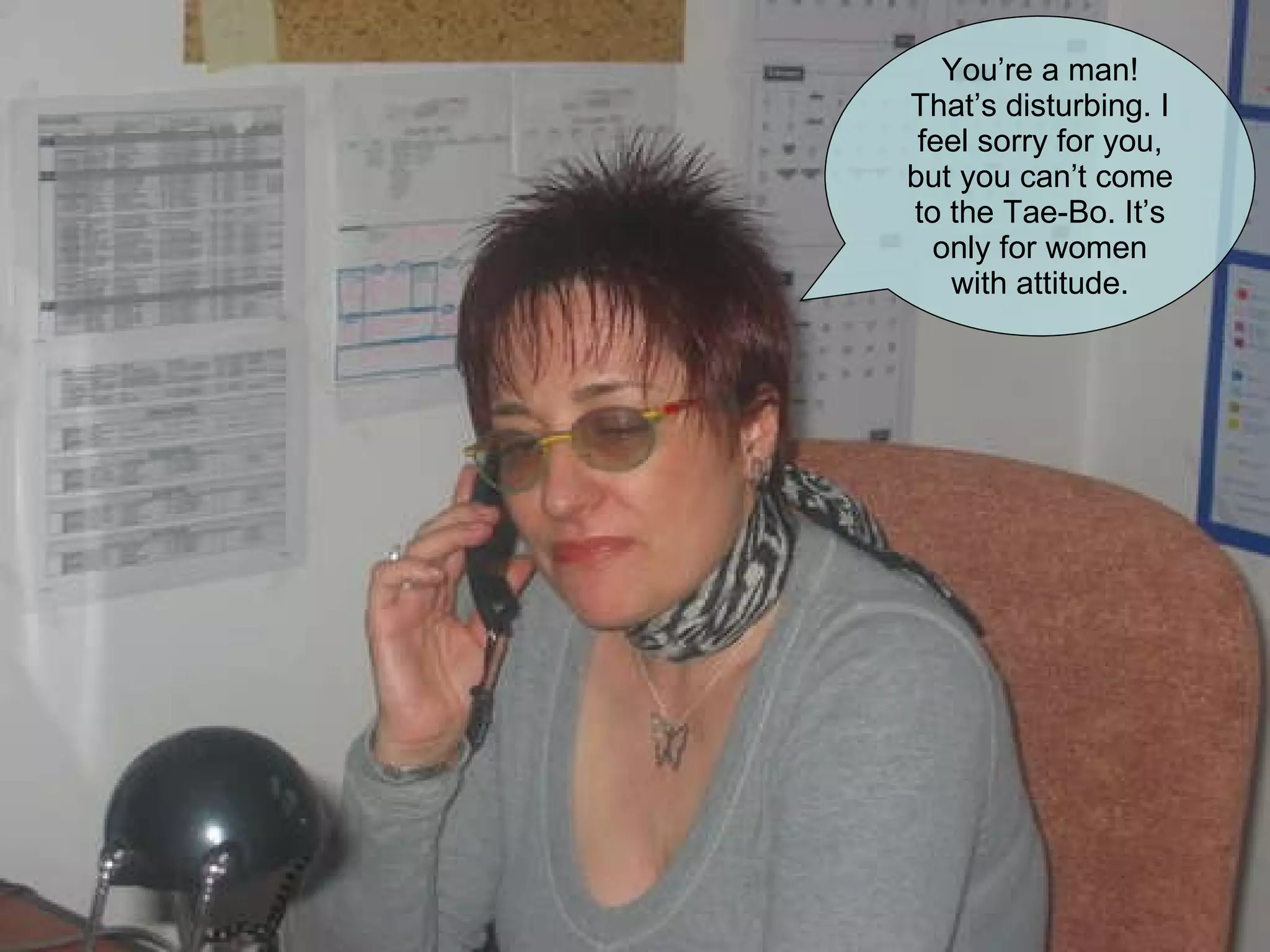 You’re a man! That’s disturbing. I feel sorry for you, but you can’t come to the Tae-Bo. It’s only for women with attitude. 