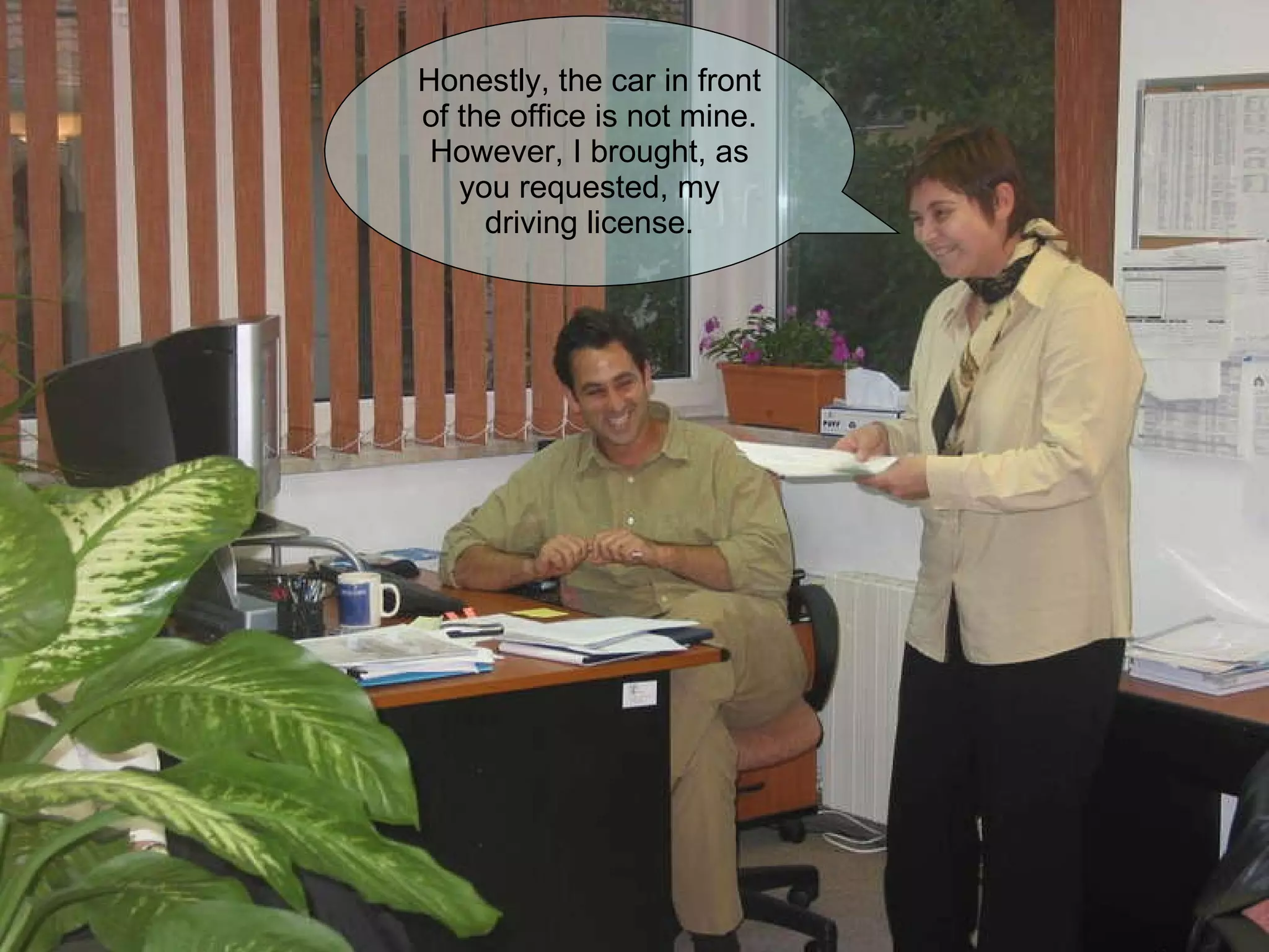 Honestly, the car in front of the office is not mine. However, I brought, as you requested, my driving license. 