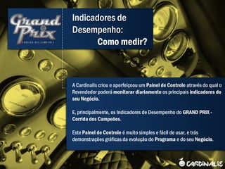 Indicadores de
Desempenho:
       Como medir?



A Cardinalis criou e aperfeiçoou um Painel de Controle através do qual o
Revendedor poderá monitorar diariamente os principais indicadores do
seu Negócio.

E, principalmente, os Indicadores de Desempenho do GRAND PRIX -
Corrida dos Campeões.

Este Painel de Controle é muito simples e fácil de usar, e trás
demonstrações gráficas da evolução do Programa e do seu Negócio.
 