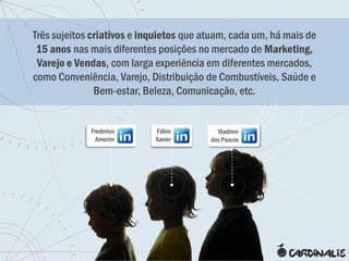 Três sujeitos criativos e inquietos que atuam, cada um, há mais de
 15 anos nas mais diferentes posições no mercado de Marketing,
 Varejo e Vendas, com larga experiência em diferentes mercados,
como Conveniência, Varejo, Distribuição de Combustíveis, Saúde e
               Bem-estar, Beleza, Comunicação, etc.


             Frederico      Fábio          Vladimir
               Amorim       Xavier       dos Passos
 