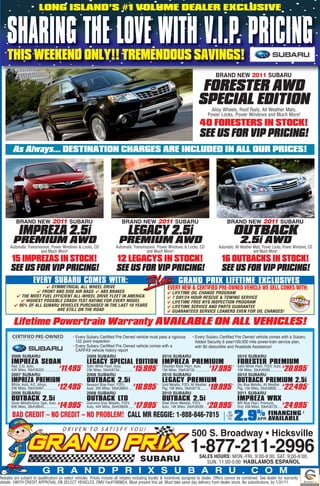 LONG ISLAND’S #1 VOLUME DEALER EXCLUSIVE


    SHARING THE LOVE WITH V.I.P. PRICING
    THIS WEEKEND ONLY!! TREMENDOUS SAVINGS!
                                                                                                                                                       BRAND NEW 2011 SUBARU

                                                                                                                                           FORESTER AWD
                                                                                                                                          SPECIAL EDITION
                                                                                                                                                   Alloy Wheels, Roof Rails, All Weather Mats,
                                                                                                                                                 Power Locks, Power Windows and Much More!
                                                                                                                                           40 FORESTERS IN STOCK!
                                                                                                                                           SEE US FOR VIP PRICING!
        As Always... DESTINATION CHARGES ARE INCLUDED IN ALL OUR PRICES!




          BRAND NEW 2011 SUBARU                                                      BRAND NEW 2011 SUBARU                                                   BRAND NEW 2011 SUBARU

            IMPREZA 2.5i                                                                 LEGACY 2.5i                                                               OUTBACK
        PREMIUM AWD
      Automatic Transmission, Power Windows & Locks, CD
                                                                                   PREMIUM AWD
                                                                                 Automatic Transmission, Power Windows & Locks, CD
                                                                                                                                                                     2.5i AWD
                                                                                                                                                        Automatic, All Weather Mats, Power Locks, Power Windows, CD
                       and Much More!                                                             and Much More!                                                               and Much More!

      15 IMPREZAS IN STOCK!                                                      12 LEGACYS IN STOCK!                                                    16 OUTBACKS IN STOCK!
      SEE US FOR VIP PRICING!                                                    SEE US FOR VIP PRICING!                                                 SEE US FOR VIP PRICING!
                        EVERY SUBARU COMES WITH:                                                                           GRAND PRIX LIFETIME EXCLUSIVES
                        SYMMETRICAL ALL WHEEL DRIVE                                                               EVERY NEW  CERTIFIED PRE-OWNED VEHICLE WE SELL COMES WITH:
                    FRONT AND SIDE AIR BAGS  ABS BRAKES                                                           LIFETIME OIL CHANGE PROGRAM
           THE MOST FUEL EFFICIENT ALL-WHEEL DRIVE FLEET IN AMERICA                                                7 DAY/24 HOUR RESCUE  TOWING SERVICE
             HIGHEST POSSIBLE CRASH TEST RATING FOR EVERY MODEL                                                    LIFETIME FREE NYS INSPECTION PROGRAM
          95% OF ALL SUBARU VEHICLES PURCHASED IN THE LAST 10 YEARS                                                LIFETIME SERVICE AND PARTS GUARANTEE
                            ARE STILL ON THE ROAD                                                                   GUARANTEED SERVICE LOANERS EVEN FOR OIL CHANGES!

        Lifetime Powertrain Warranty AVAILABLE ON ALL VEHICLES!
                                                  • Every Subaru Certified Pre Owned vehicle must pass a rigorous • Every Subaru Certified Pre Owned vehicle comes with a Subaru
                                                    152 point inspection                                            Added Security 6 year/100,000 mile power-train service plan,
                                                  • Every Subaru Certified Pre Owned vehicle comes with a           with $0 deductible and Roadside Assistance!
                                                    CARFAX vehicle history report
       2006 SUBARU                                        2009 SUBARU                              2010 SUBARU                              2010 SUBARU
       IMPREZA SEDAN
       Red, 2.5I, Auto,
                                                           LEGACY SPECIAL EDITION Obsidian Black Pearl,PREMIUIM
                                                                                  IMPREZA Auto, $                                                                  FORESTER PREMIUM
                                                        * Satin White Pearl, Auto,                                                                              * Satin White Pearl, PZEV, Auto, $
       42K Miles, Stk#U6352 ................
                                             $
                                               11,495     23K Miles, Stk#U6734............... 15,995
                                                                                              $            *
                                                                                                               15K Miles, Stk#U6735 ...............   17,995                                       20,995
                                                                                                                                                                  10K Miles, Stk#U6595 .............
                                                                                                                                                                                                                *

       2007 SUBARU                                         2008 SUBARU                                         2010 SUBARU                                         2010 SUBARU
       IMPREZA PREMIUM
       White, Auto, A/C, Alloys,
                                                           OUTBACK 2.5i                                        LEGACY PREMIUM                                      OUTBACK PREMIUM 2.5i
                                                        * Newport Blue Pearl, PZEV,                        * Gold Metallic, PZEV, All Weather $                 * Sky Blue Metallic, All Weather $
       33K Miles, Stk#U6467...............
                                           $
                                            12,495        Auto, 35K Miles, Stk#U6655 .....
                                                                                           $
                                                                                              16,995         Pkg, 10K Miles, Stk#U6716.........       19,995      Pkg, 15K Miles, Stk#U6600 ...... 22,495       *

       2006 SUBARU                                         2008 SUBARU                                         2010 SUBARU                                         2011 SUBARU
       OUTBACK 2.5i
       Silver Metallic/Grey Opal, Auto, $
                                                           OUTBACK LTD                                         OUTBACK 2.5i                                        IMPREZA WRX
                                                        * Diamond Grey Metallic, PZEV, $                   * Steel Silver Metallic, PZEV,                       * WR Blue Pearl, Premium,
       60K Miles, Stk#U6643...............  14,995        Auto, 44K Miles, Skt#U6658 ......       17,995     Auto, 14K Miles, Stk#U6599 ...
                                                                                                                                            $
                                                                                                                                                  20,995          Only 408 Miles, Stk#U6720 .....
                                                                                                                                                                                                  $
                                                                                                                                                                                                   24,995       *


       BAD CREDIT – NO CREDIT – NO PROBLEM! CALL MR REGGIE: 1-888-846-7815                                                                                    AS
                                                                                                                                                             LOW
                                                                                                                                                              AS   2.9% FINANCING
                                                                                                                                                                        AVAILABLEAPR
                                                                                                                                                                                                            †




                                                                                                                                     500 S. Broadway • Hicksville
                                                                                                                                    1-877-211-2996
                                                                                                                                           SALES HOURS: MON.-FRI. 9:00-9:00, SAT. 9:00-6:00,
                                                                                                                                              SUN. 11:00-5:00 HABLAMOS ESPAÑOL
                               G R A N D P R I X S U B A R U . C O M
Rebates are subject to qualification on select vehicles. Prices include all rebates including loyalty  incentives assigned to dealer. Offers cannot be combined. See dealer for warranty
details. †WITH CREDIT APPROVAL ON SELECT VEHICLES. DMV Fac#7089824. Must present this ad. Must take same day delivery from dealer stock. No substitutions, by 1/31/11.
 