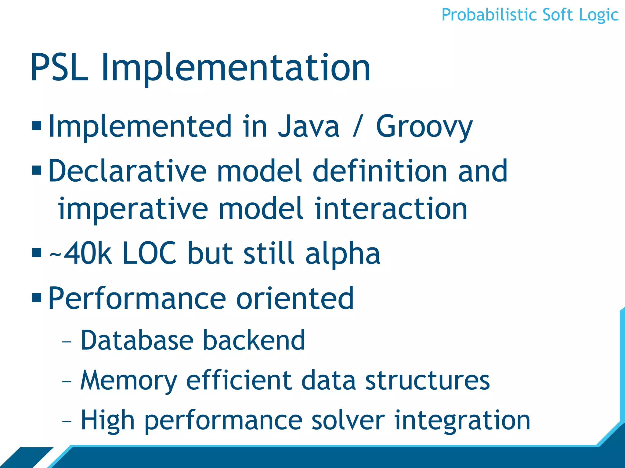 Probabilistic Soft Logic


PSL Implementation
 Implemented in Java / Groovy
 Declarative model definition and
   imperative model interaction
 ~40k LOC but still alpha
 Performance oriented
  -  Database backend
  -  Memory efficient data structures
  -  High performance solver integration
 