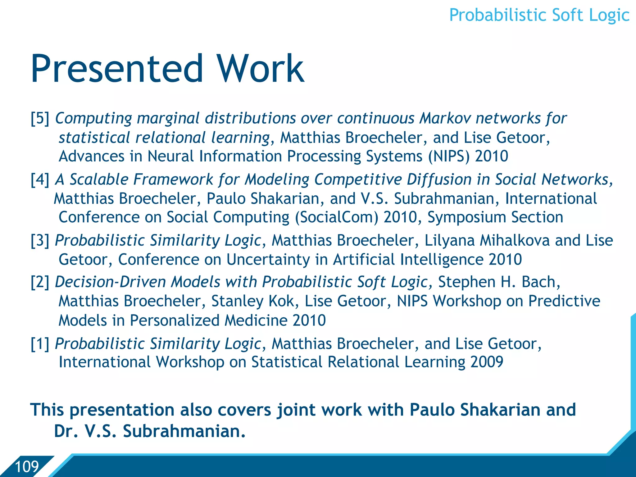 Probabilistic Soft Logic


 Presented Work
 [5] Computing marginal distributions over continuous Markov networks for
     statistical relational learning, Matthias Broecheler, and Lise Getoor,
     Advances in Neural Information Processing Systems (NIPS) 2010
 [4] A Scalable Framework for Modeling Competitive Diffusion in Social Networks,
     Matthias Broecheler, Paulo Shakarian, and V.S. Subrahmanian, International
     Conference on Social Computing (SocialCom) 2010, Symposium Section
 [3] Probabilistic Similarity Logic, Matthias Broecheler, Lilyana Mihalkova and Lise
     Getoor, Conference on Uncertainty in Artificial Intelligence 2010
 [2] Decision-Driven Models with Probabilistic Soft Logic, Stephen H. Bach,
     Matthias Broecheler, Stanley Kok, Lise Getoor, NIPS Workshop on Predictive
     Models in Personalized Medicine 2010
 [1] Probabilistic Similarity Logic, Matthias Broecheler, and Lise Getoor,
     International Workshop on Statistical Relational Learning 2009


 This presentation also covers joint work with Paulo Shakarian and
   Dr. V.S. Subrahmanian.
109
 