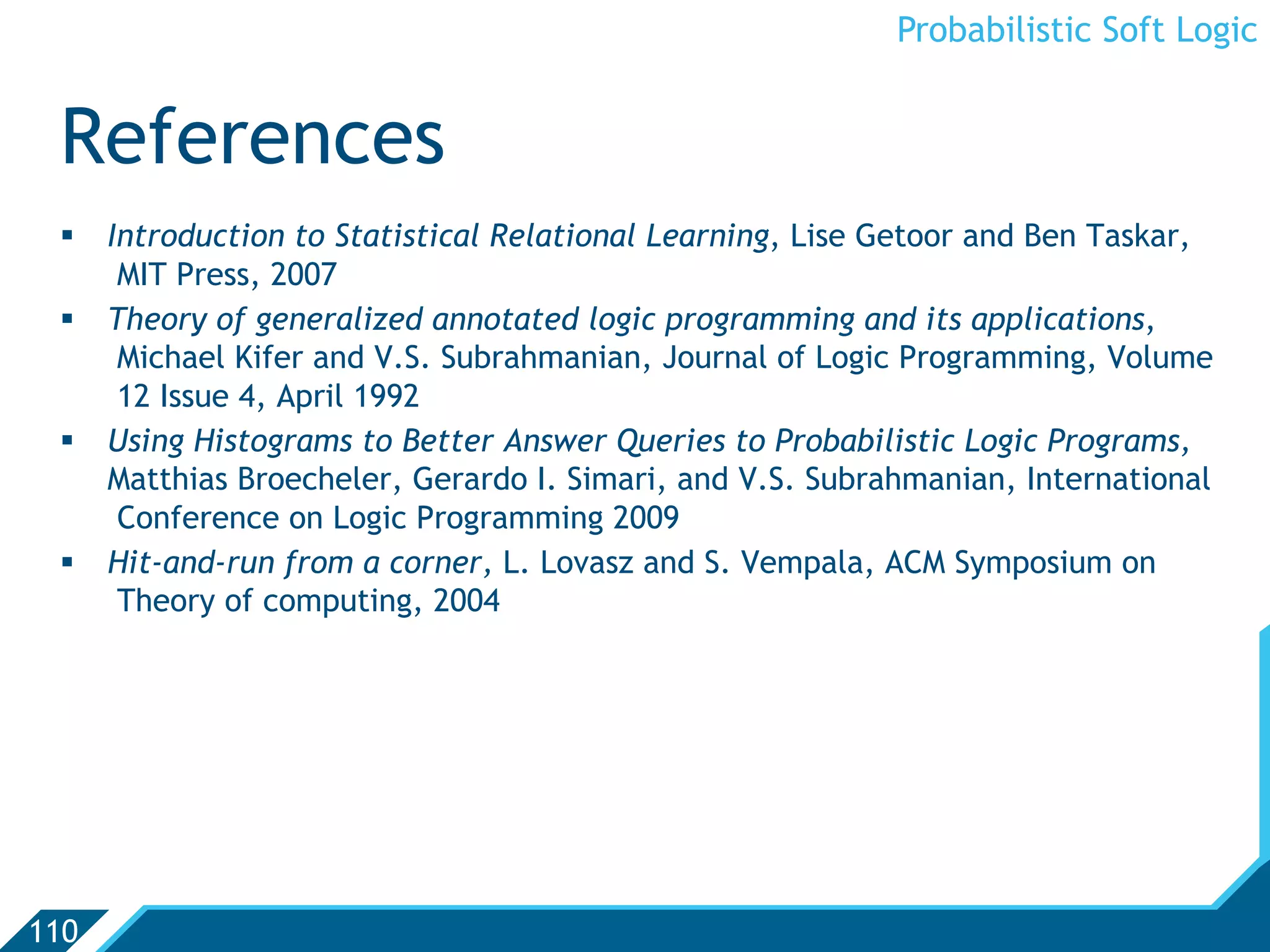 Probabilistic Soft Logic


 References
   Introduction to Statistical Relational Learning, Lise Getoor and Ben Taskar,
     MIT Press, 2007
   Theory of generalized annotated logic programming and its applications,
     Michael Kifer and V.S. Subrahmanian, Journal of Logic Programming, Volume
     12 Issue 4, April 1992
   Using Histograms to Better Answer Queries to Probabilistic Logic Programs,
    Matthias Broecheler, Gerardo I. Simari, and V.S. Subrahmanian, International
     Conference on Logic Programming 2009
   Hit-and-run from a corner, L. Lovasz and S. Vempala, ACM Symposium on
     Theory of computing, 2004




110
 