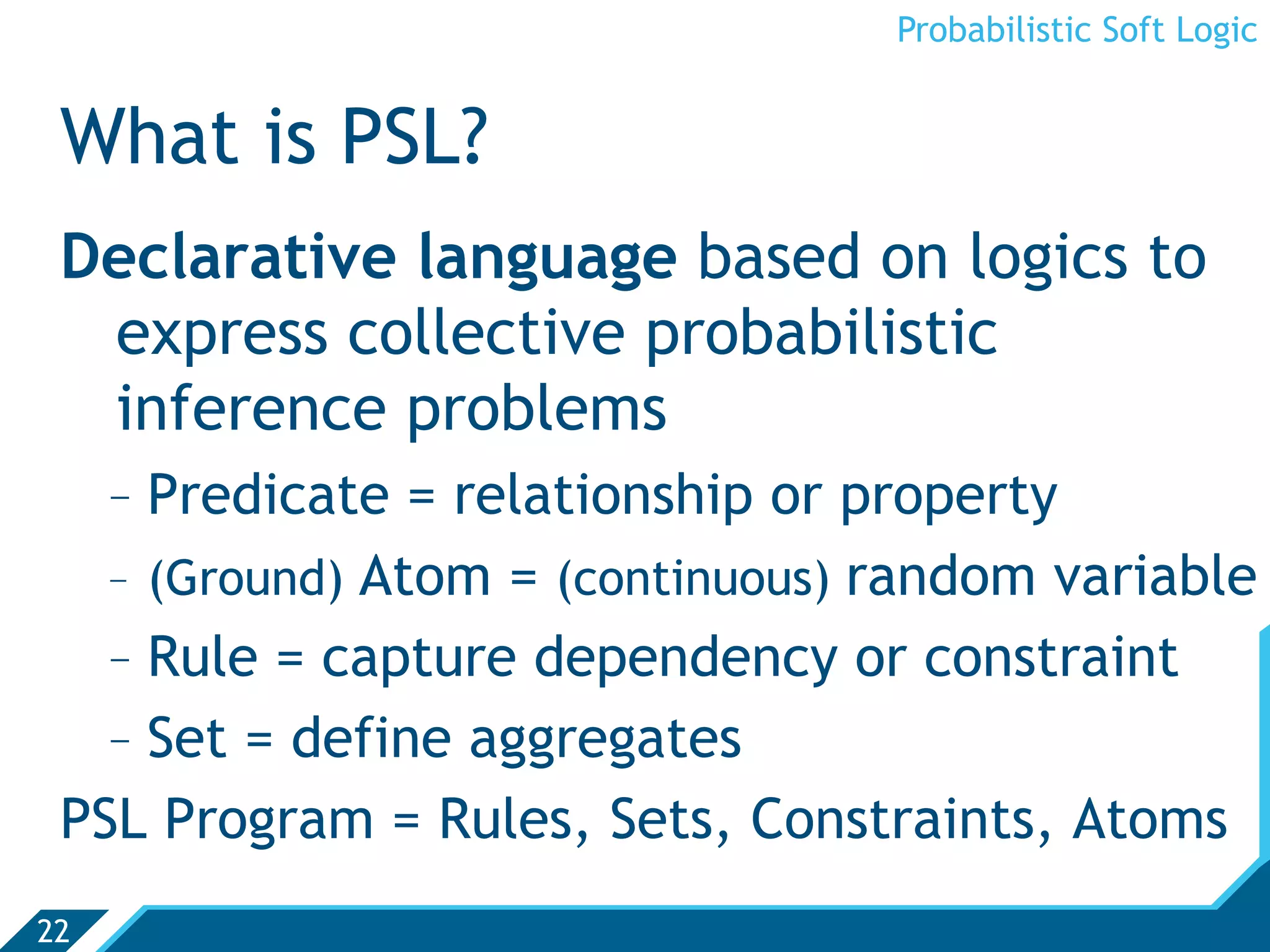 Probabilistic Soft Logic


 What is PSL?
 Declarative language based on logics to
  express collective probabilistic
  inference problems
   -  Predicate = relationship or property
   -  (Ground) Atom = (continuous) random variable
   -  Rule = capture dependency or constraint
   -  Set = define aggregates
 PSL Program = Rules, Sets, Constraints, Atoms
22
 