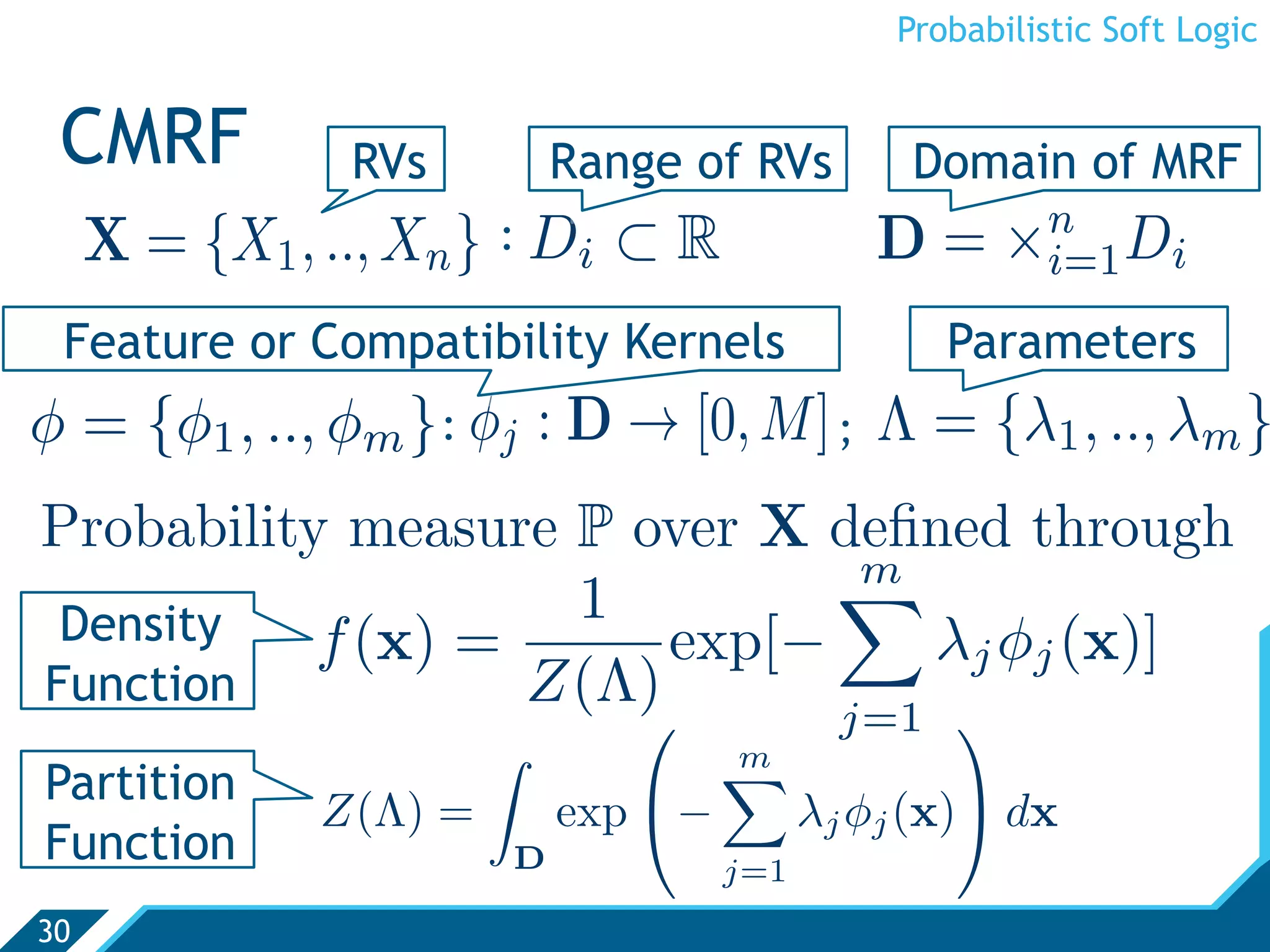 Probabilistic Soft Logic


 CMRF            RVs              Range of RVs        Domain of MRF
                                                             n
     X = {X1 , .., Xn }   : Di      ⊂R              D=      ×i=1 Di
 Feature or Compatibility Kernels                       Parameters
φ = {φ1 , .., φm } : φj : D → [0, M] ; Λ = {λ1 , .., λm }
Probability measure P over X deﬁned through
                              m
 Density            1
           f (x) =      exp[−    λj φj (x)]
Function           Z(Λ)
                             j=1 
                                          m
                                           
Partition
               Z(Λ) =             exp −         λj φj (x) dx
Function                      D            j=1
30
 
