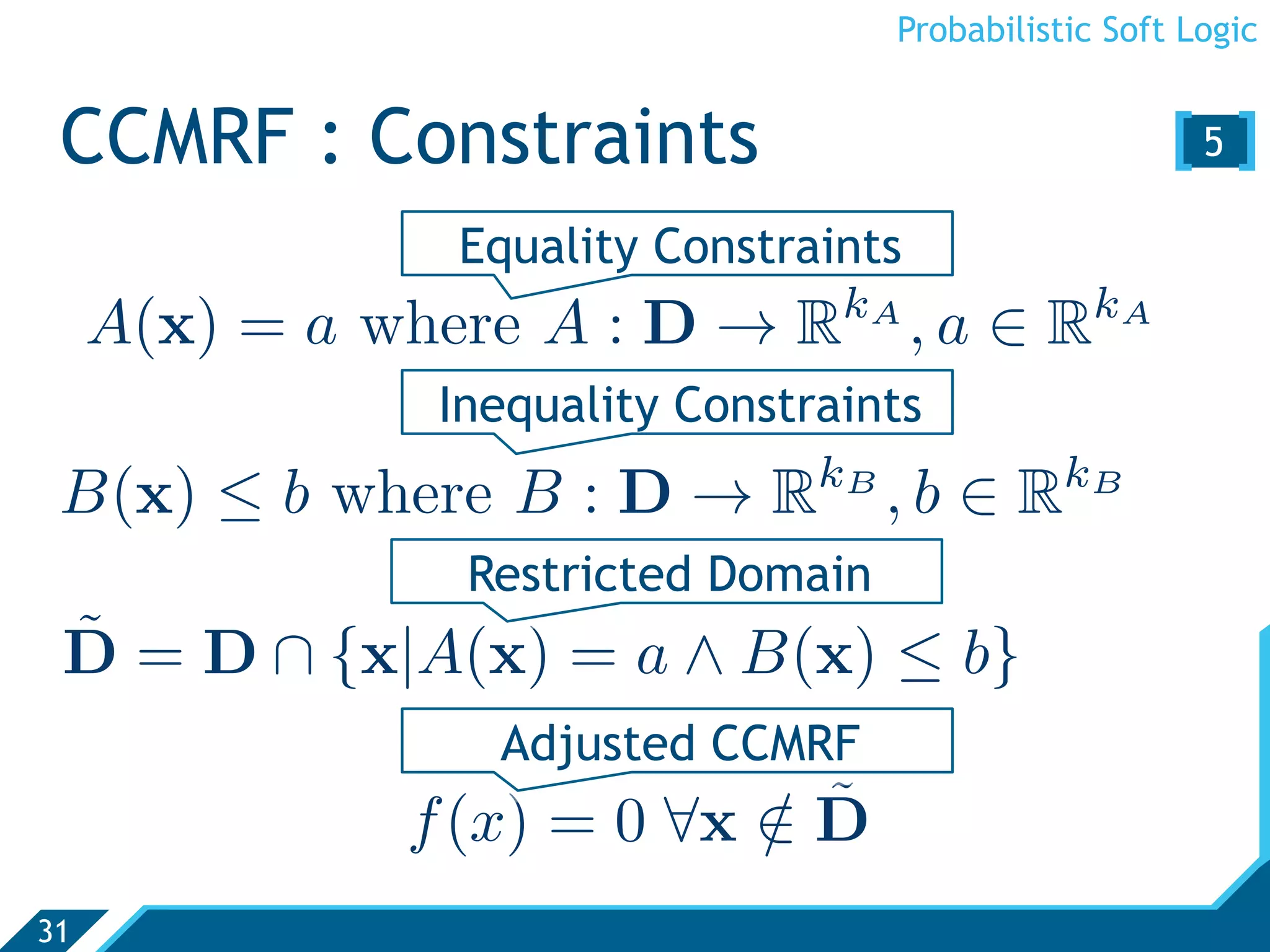 Probabilistic Soft Logic


 CCMRF : Constraints                                    [5 ]
                Equality Constraints
                                  kA               kA
     A(x) = a where A : D → R          ,a ∈ R
                Inequality Constraints
                                 kB              kB
 B(x) ≤ b where B : D → R             ,b ∈ R
                 Restricted Domain
 ˜
 D = D ∩ {x|A(x) = a ∧ B(x) ≤ b}
                  Adjusted CCMRF
                            / ˜
               f (x) = 0 ∀x ∈ D
31
 