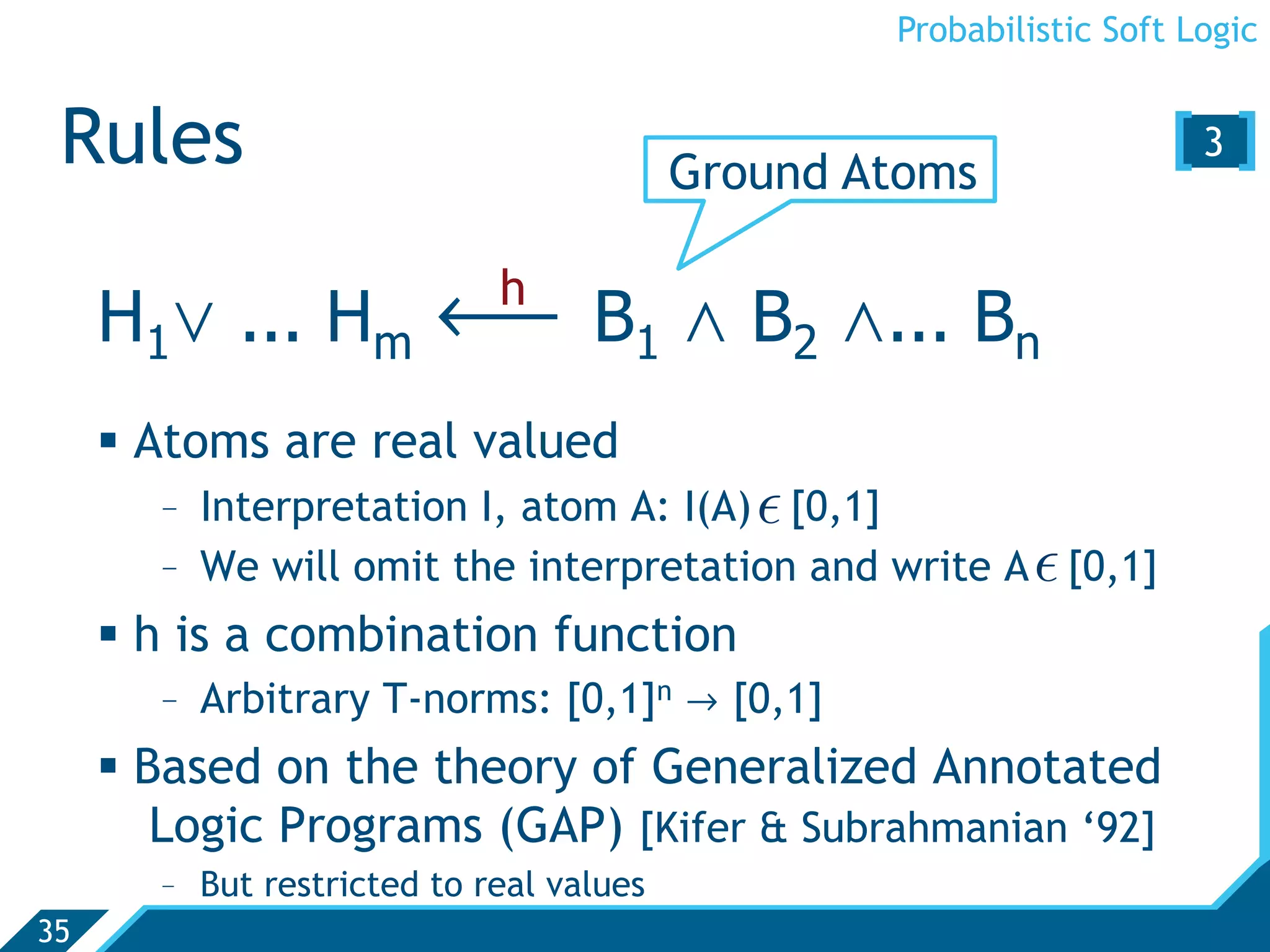 Probabilistic Soft Logic


 Rules                                     Ground Atoms
                                                                     [3 ]

     H1. ... Hm ô B1 , B2 ,... Bn
                              h


       Atoms are real valued
        -  Interpretation I, atom A: I(A)  [0,1]
        -  We will omit the interpretation and write A  [0,1]
       h is a combination function
        -  Arbitrary T-norms: [0,1]n Ø [0,1]
       Based on the theory of Generalized Annotated
         Logic Programs (GAP) [Kifer  Subrahmanian ‘92]
        -  But restricted to real values
35
 