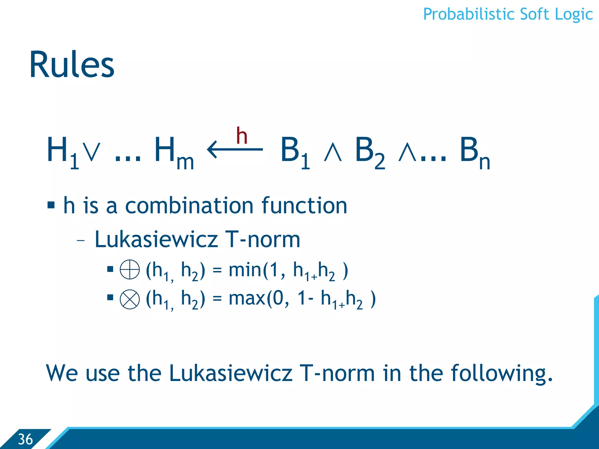 Probabilistic Soft Logic


 Rules

     H1. ... Hm ô B1 , B2 ,... Bn
                         h

       h is a combination function
         -  Lukasiewicz T-norm
            ⊕ (h1, h2) = min(1, h1+h2 )
            ⊗ (h1, h2) = max(0, 1- h1+h2 )


     We use the Lukasiewicz T-norm in the following.

36
 