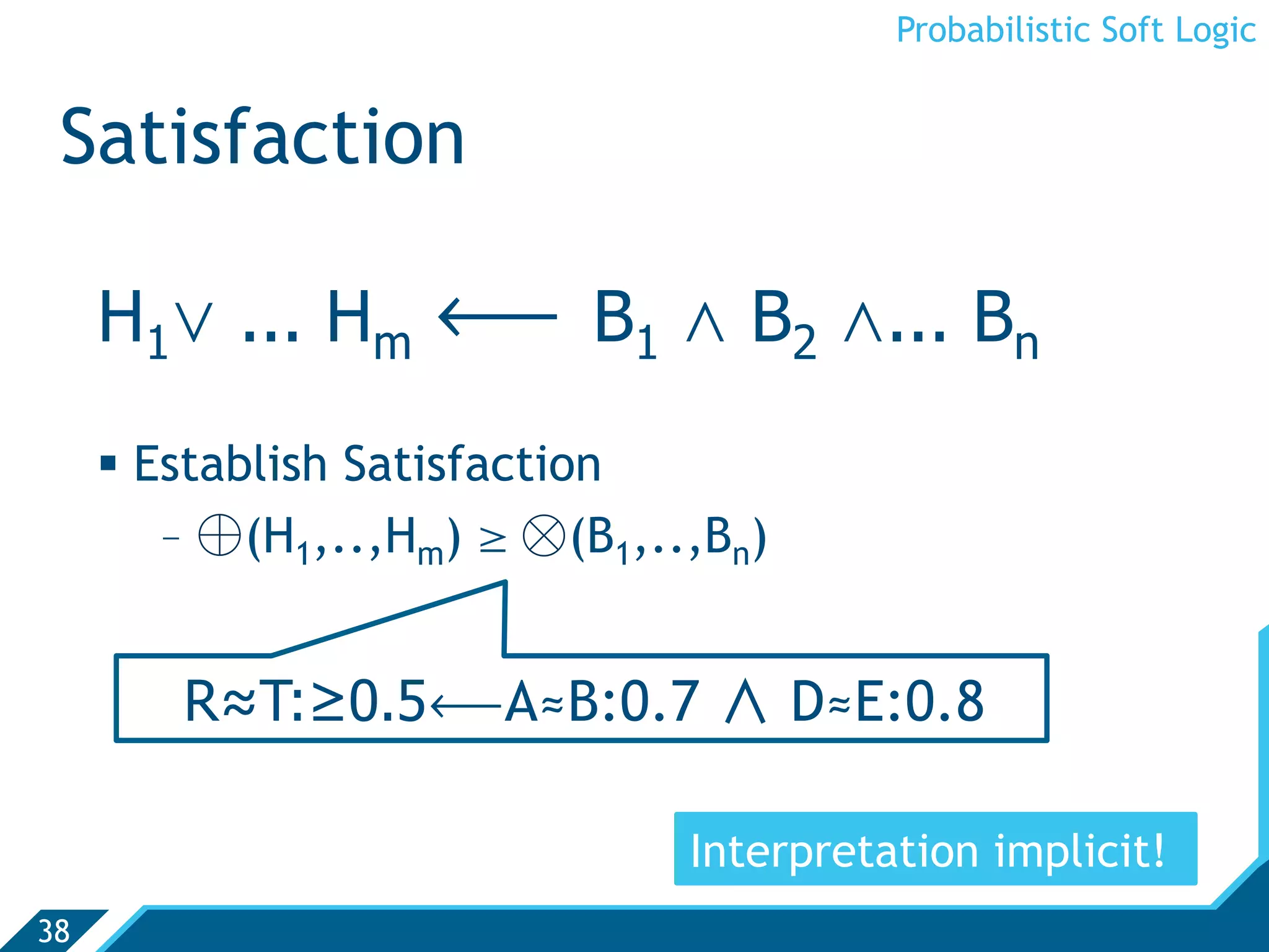 Probabilistic Soft Logic


 Satisfaction

     H1. ... Hm ô B1 , B2 ,... Bn
       Establish Satisfaction
         -  ⊕(H1,..,Hm) ¥ ⊗(B1,..,Bn)


         R≈T:≥0.5ôA≈B:0.7               D≈E:0.8

                                 Interpretation implicit!
38
 