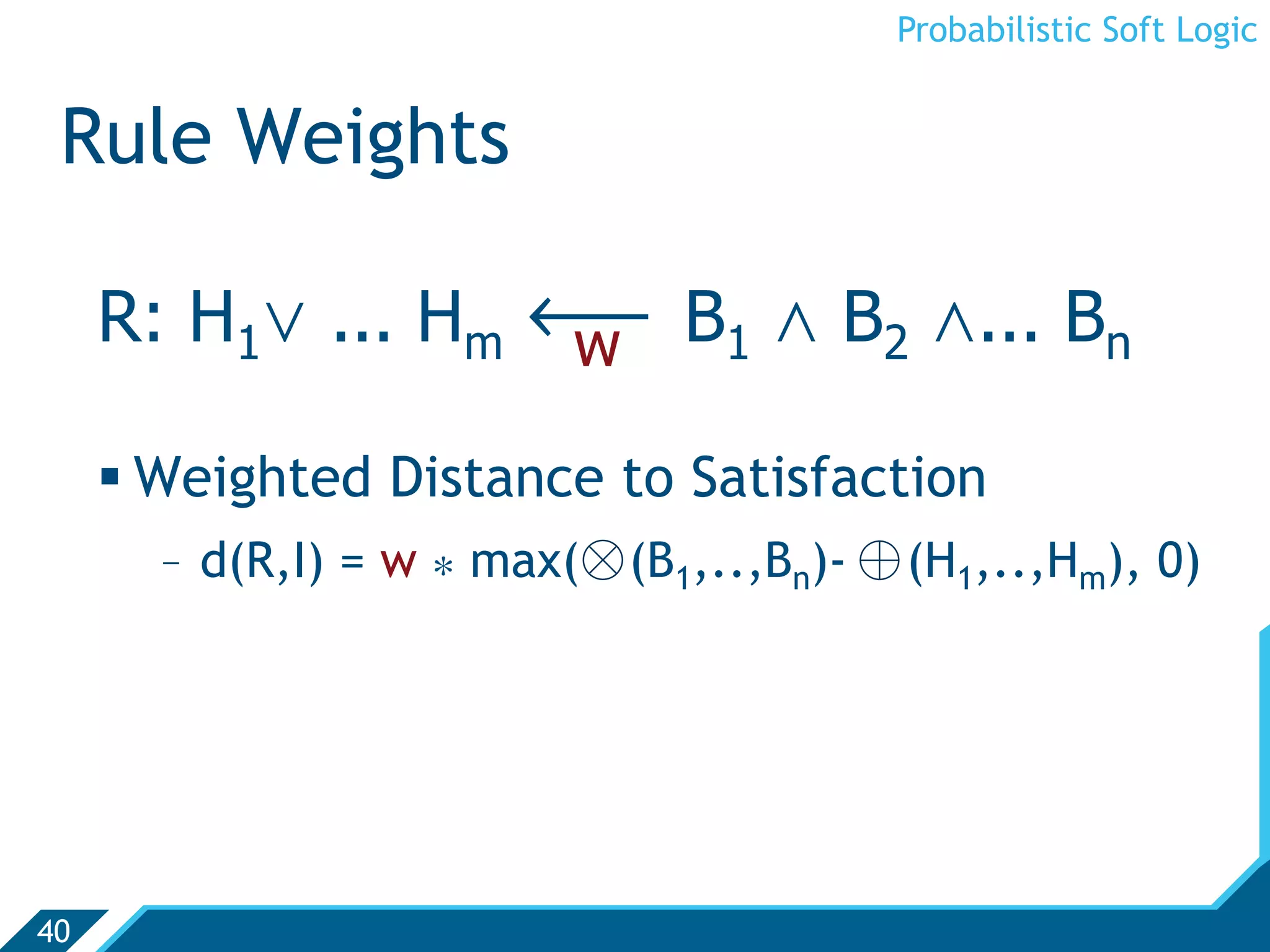 Probabilistic Soft Logic


 Rule Weights

     R: H1. ... Hm ô B1 , B2 ,... Bn
                   w

      Weighted Distance to Satisfaction
       -  d(R,I) = w * max(⊗ (B1,..,Bn)- ⊕ (H1,..,Hm), 0)




40
 