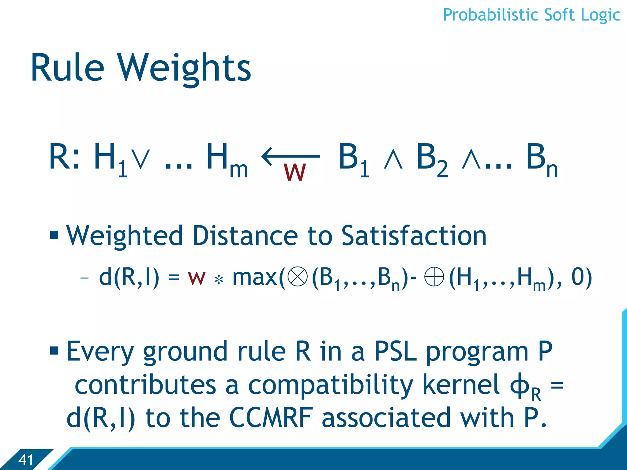 Probabilistic Soft Logic


 Rule Weights

     R: H1. ... Hm ô B1 , B2 ,... Bn
                   w

      Weighted Distance to Satisfaction
       -  d(R,I) = w * max(⊗ (B1,..,Bn)- ⊕ (H1,..,Hm), 0)


      Every ground rule R in a PSL program P
        contributes a compatibility kernel ϕR =
       d(R,I) to the CCMRF associated with P.
41
 