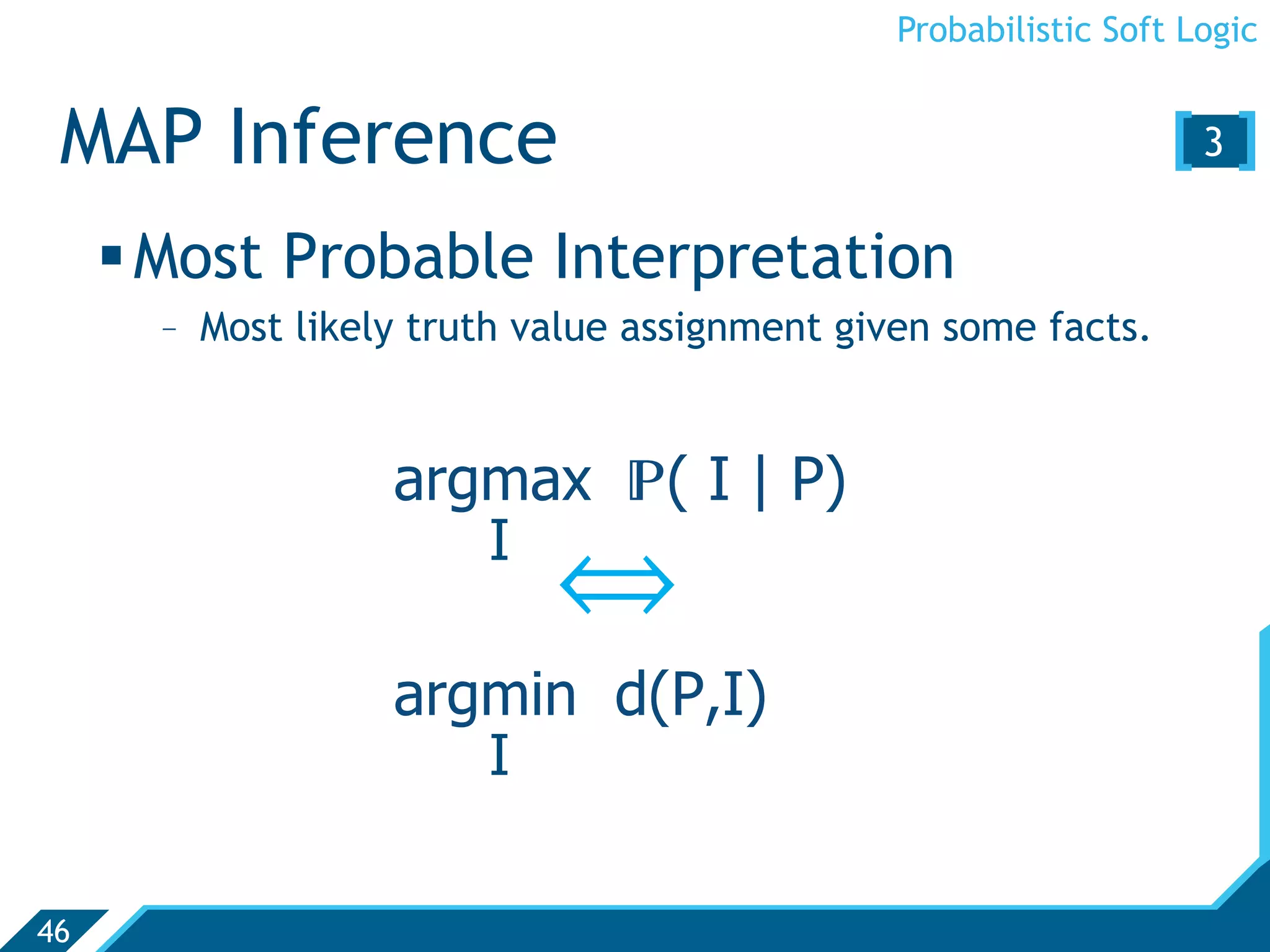 Probabilistic Soft Logic


 MAP Inference                                                   [3 ]
      Most Probable Interpretation
       -  Most likely truth value assignment given some facts.


                   argmax ( I | P)
                         I
                             ñ
                   argmin d(P,I)
                         I

46
 