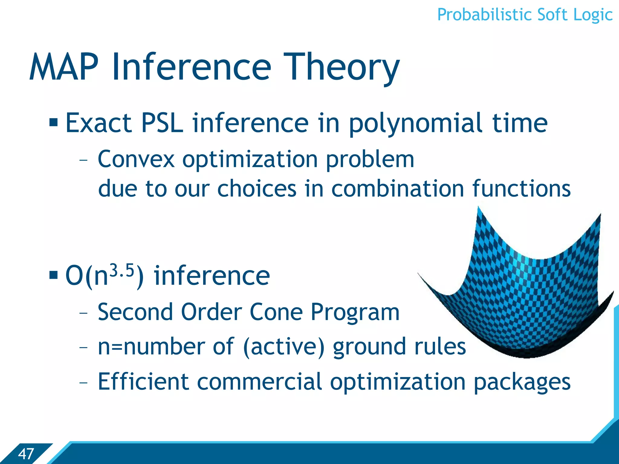 Probabilistic Soft Logic


 MAP Inference Theory
      Exact PSL inference in polynomial time
       -  Convex optimization problem
          due to our choices in combination functions


      O(n3.5) inference
       -  Second Order Cone Program
       -  n=number of (active) ground rules
       -  Efficient commercial optimization packages

47
 