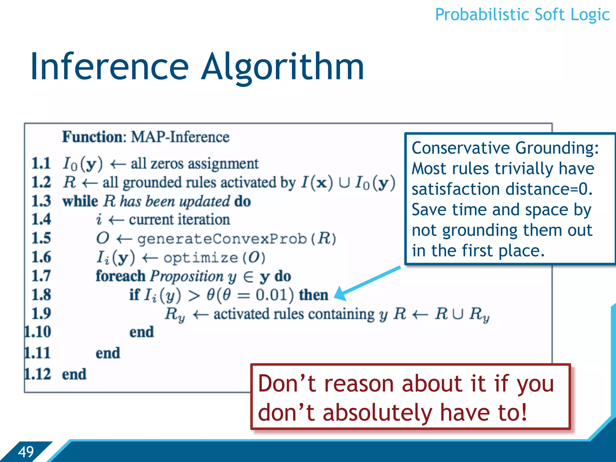 Probabilistic Soft Logic


 Inference Algorithm
                           Conservative Grounding:
                           Most rules trivially have
                           satisfaction distance=0.
                           Save time and space by
                           not grounding them out
                           in the first place.




             Don’t reason about it if you
             don’t absolutely have to!
49
 