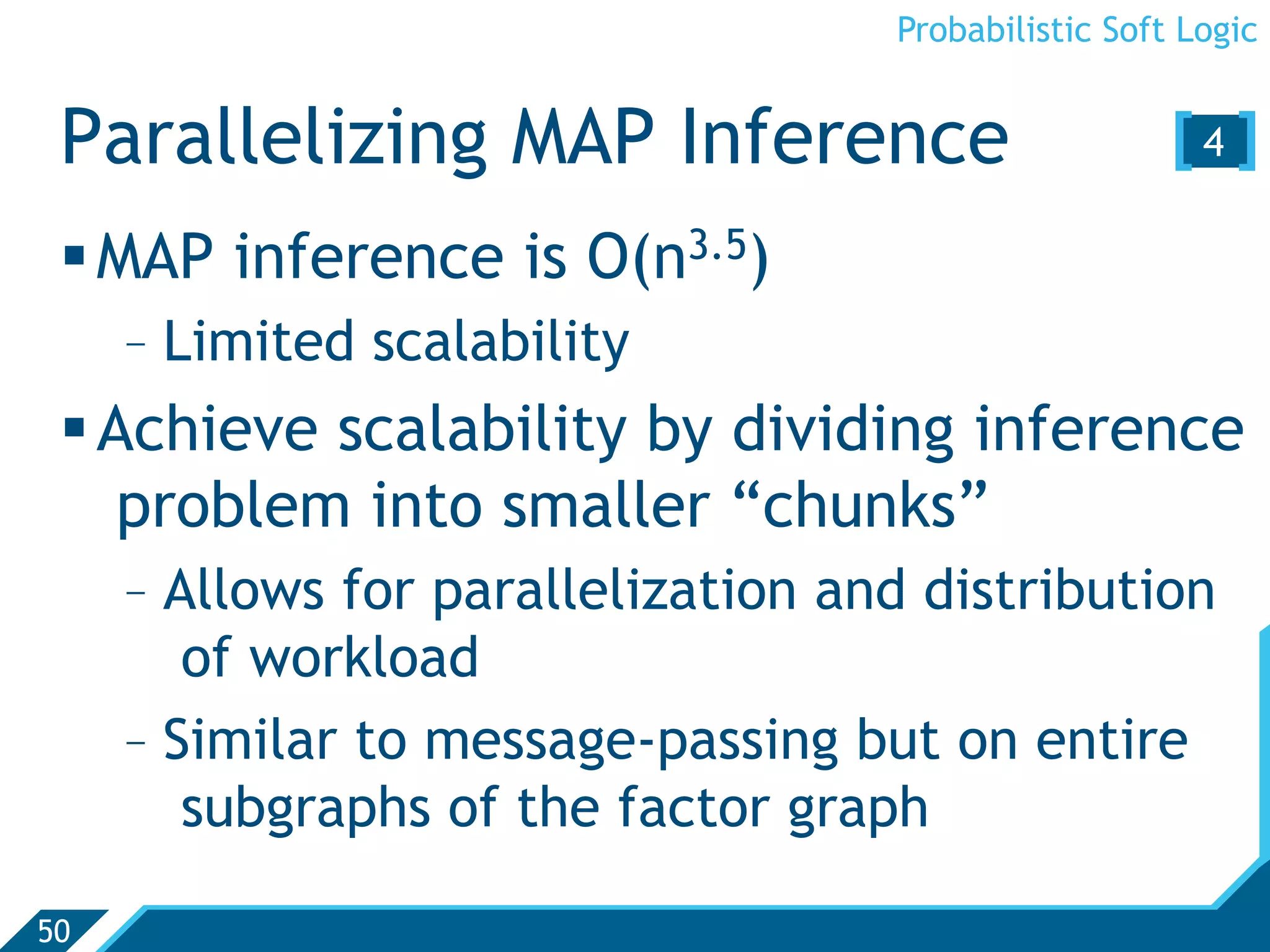 Probabilistic Soft Logic


 Parallelizing MAP Inference                           [4 ]
  MAP inference is O(n3.5)
     -  Limited scalability
  Achieve scalability by dividing inference
    problem into smaller “chunks”
     -  Allows for parallelization and distribution
         of workload
     -  Similar to message-passing but on entire
         subgraphs of the factor graph

50
 
