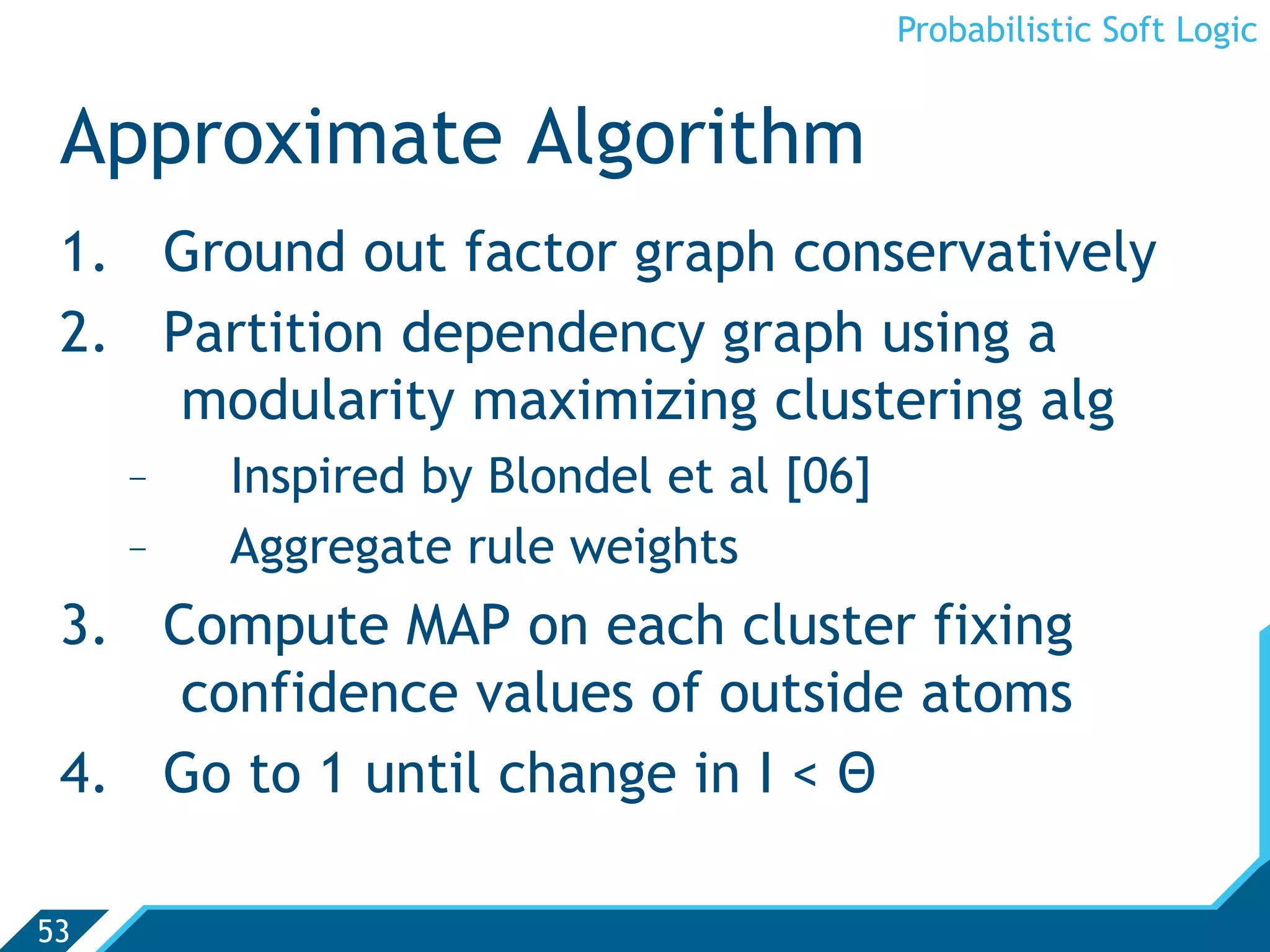 Probabilistic Soft Logic


 Approximate Algorithm
 1.  Ground out factor graph conservatively
 2.  Partition dependency graph using a
      modularity maximizing clustering alg
     -    Inspired by Blondel et al [06]
     -    Aggregate rule weights
 3.  Compute MAP on each cluster fixing
      confidence values of outside atoms
 4.  Go to 1 until change in I  Θ

53
 
