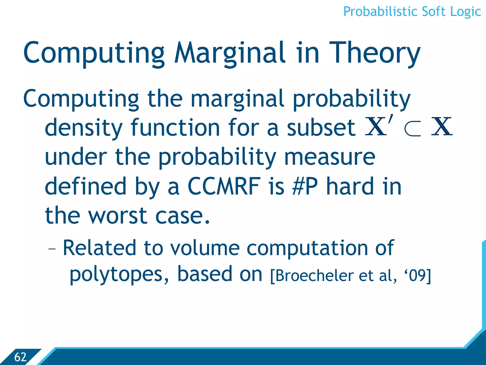 Probabilistic Soft Logic


 Computing Marginal in Theory
 Computing the marginal probability
                                  
   density function for a subset X ⊂ X
   under the probability measure
   defined by a CCMRF is #P hard in
   the worst case.
     -  Related to volume computation of
         polytopes, based on [Broecheler et al, ‘09]


62
 