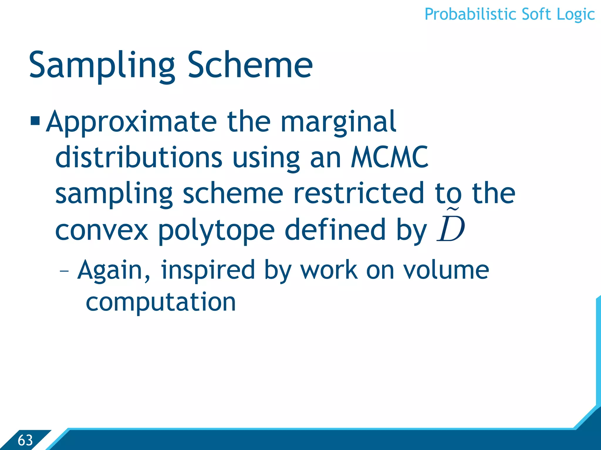 Probabilistic Soft Logic


 Sampling Scheme
  Approximate the marginal
    distributions using an MCMC
    sampling scheme restricted to the
    convex polytope defined by D˜
     -  Again, inspired by work on volume
         computation




63
 