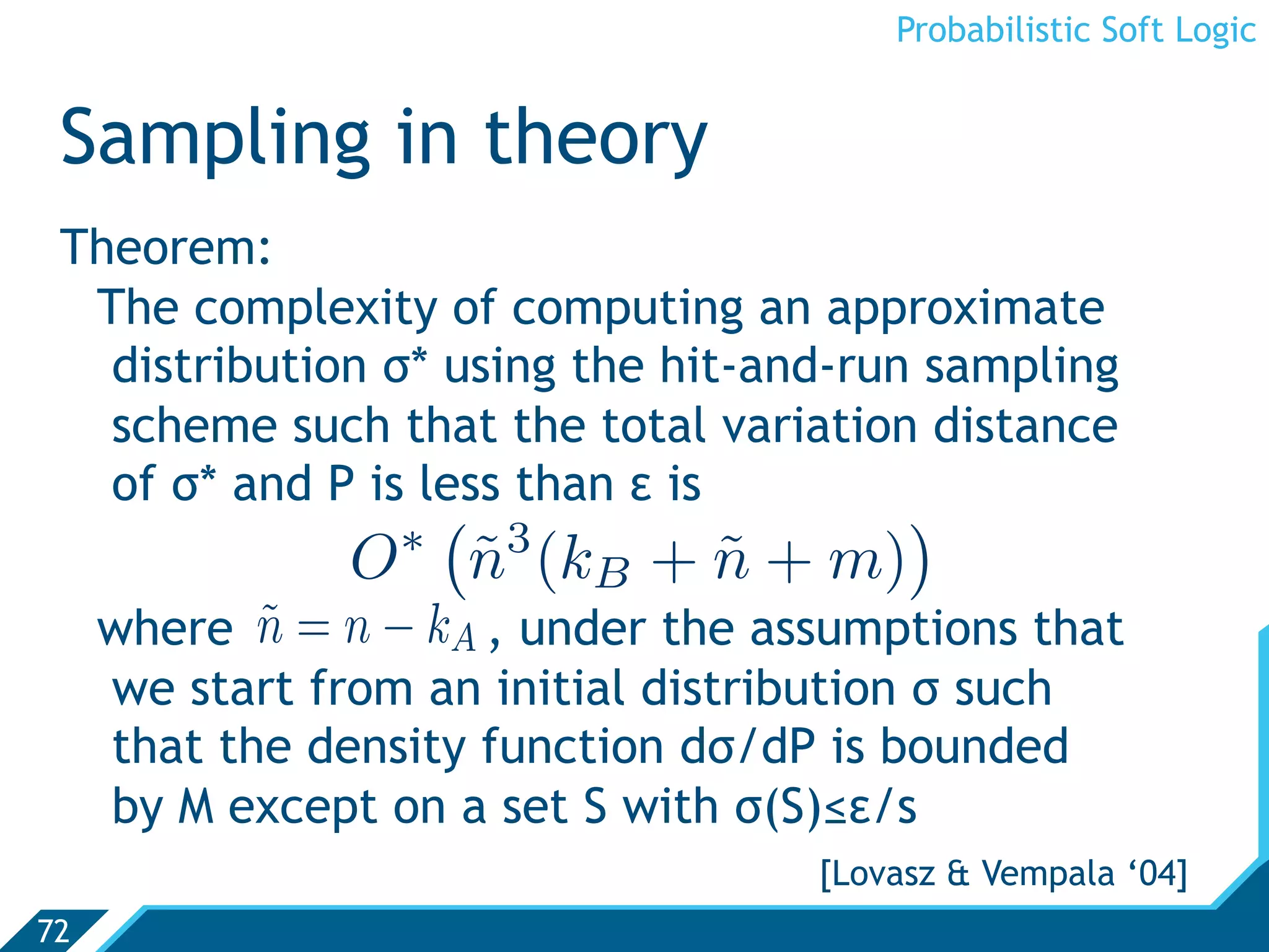 Probabilistic Soft Logic


 Sampling in theory
 Theorem:
  The complexity of computing an approximate
   distribution σ* using the hit-and-run sampling
   scheme such that the total variation distance
   of σ* and P is less than ε is
                    ∗
                          3
                                           
                O         n (kB + n + m)
                          ˜       ˜
     where n = n − kA , under the assumptions that
            ˜
     we start from an initial distribution σ such
     that the density function dσ/dP is bounded
     by M except on a set S with σ(S)≤ε/s
                                     [Lovasz  Vempala ‘04]
72
 