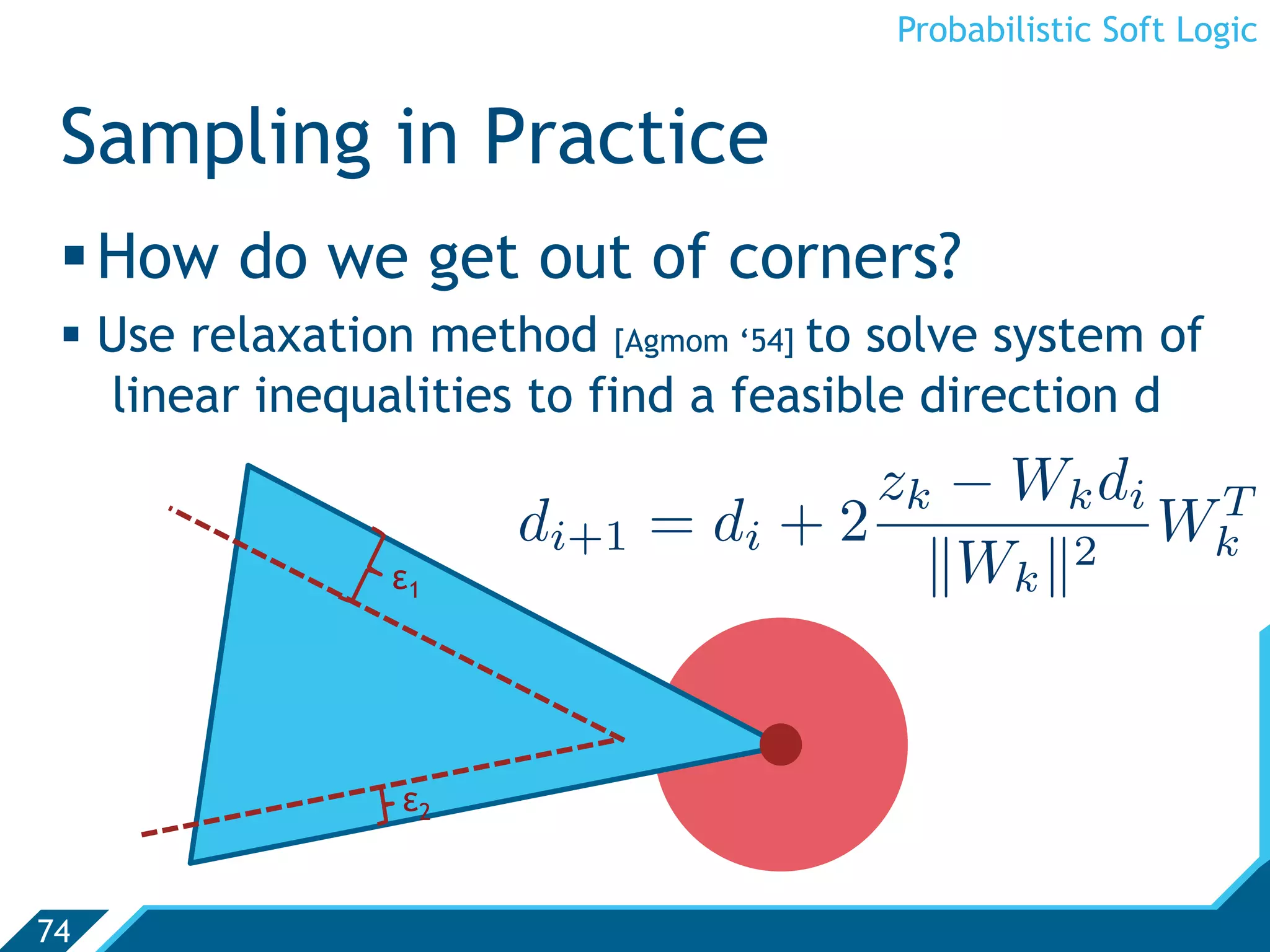 Probabilistic Soft Logic


 Sampling in Practice
  How do we get out of corners?
   Use relaxation method [Agmom ‘54] to solve system of
    linear inequalities to find a feasible direction d
                                       zk − W k d i T
                       di+1   = di + 2             Wk
                ε1                       Wk 2


                 ε2


74
 