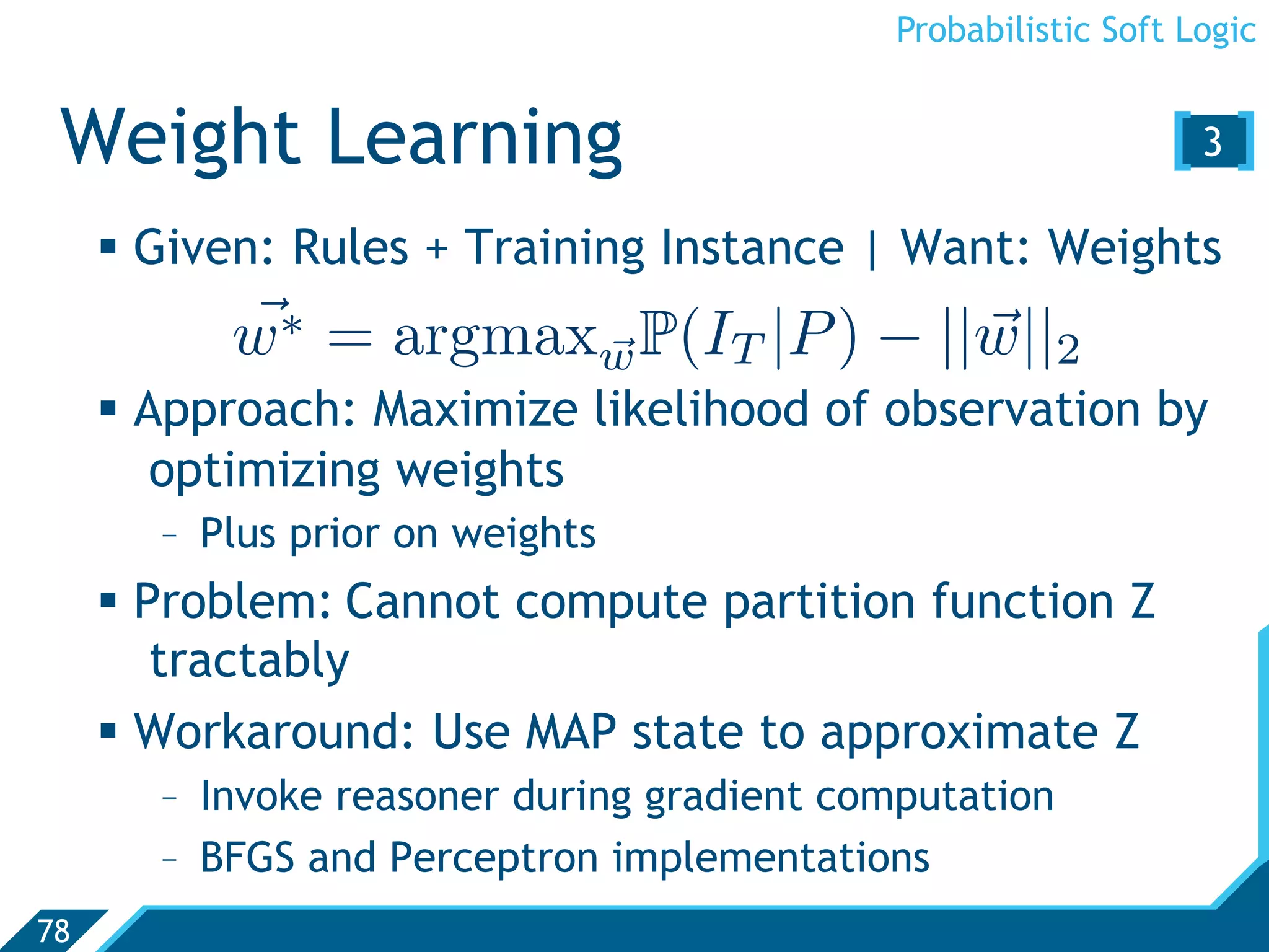 Probabilistic Soft Logic


 Weight Learning                                              [3 ]
       Given: Rules + Training Instance | Want: Weights
           
           w∗ = argmaxw P(IT |P ) − ||w||2
                                     
       Approach: Maximize likelihood of observation by
         optimizing weights
       -  Plus prior on weights
       Problem: Cannot compute partition function Z
         tractably
       Workaround: Use MAP state to approximate Z
       -  Invoke reasoner during gradient computation
       -  BFGS and Perceptron implementations
78
 