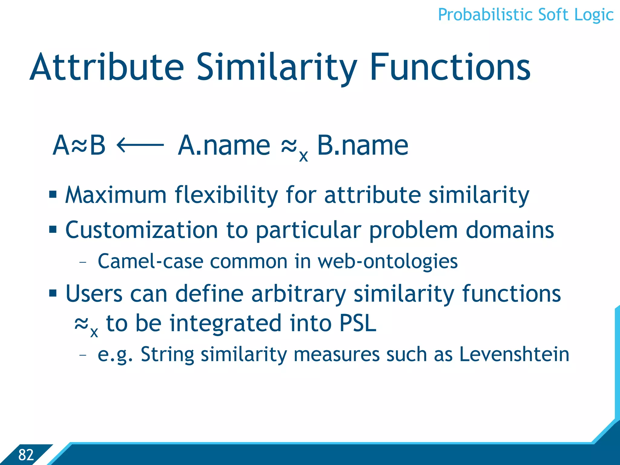 Probabilistic Soft Logic


 Attribute Similarity Functions
     A≈B   ô      A.name ≈x B.name
       Maximum flexibility for attribute similarity
       Customization to particular problem domains
        -  Camel-case common in web-ontologies
       Users can define arbitrary similarity functions
        ≈x to be integrated into PSL
        -  e.g. String similarity measures such as Levenshtein



82
 