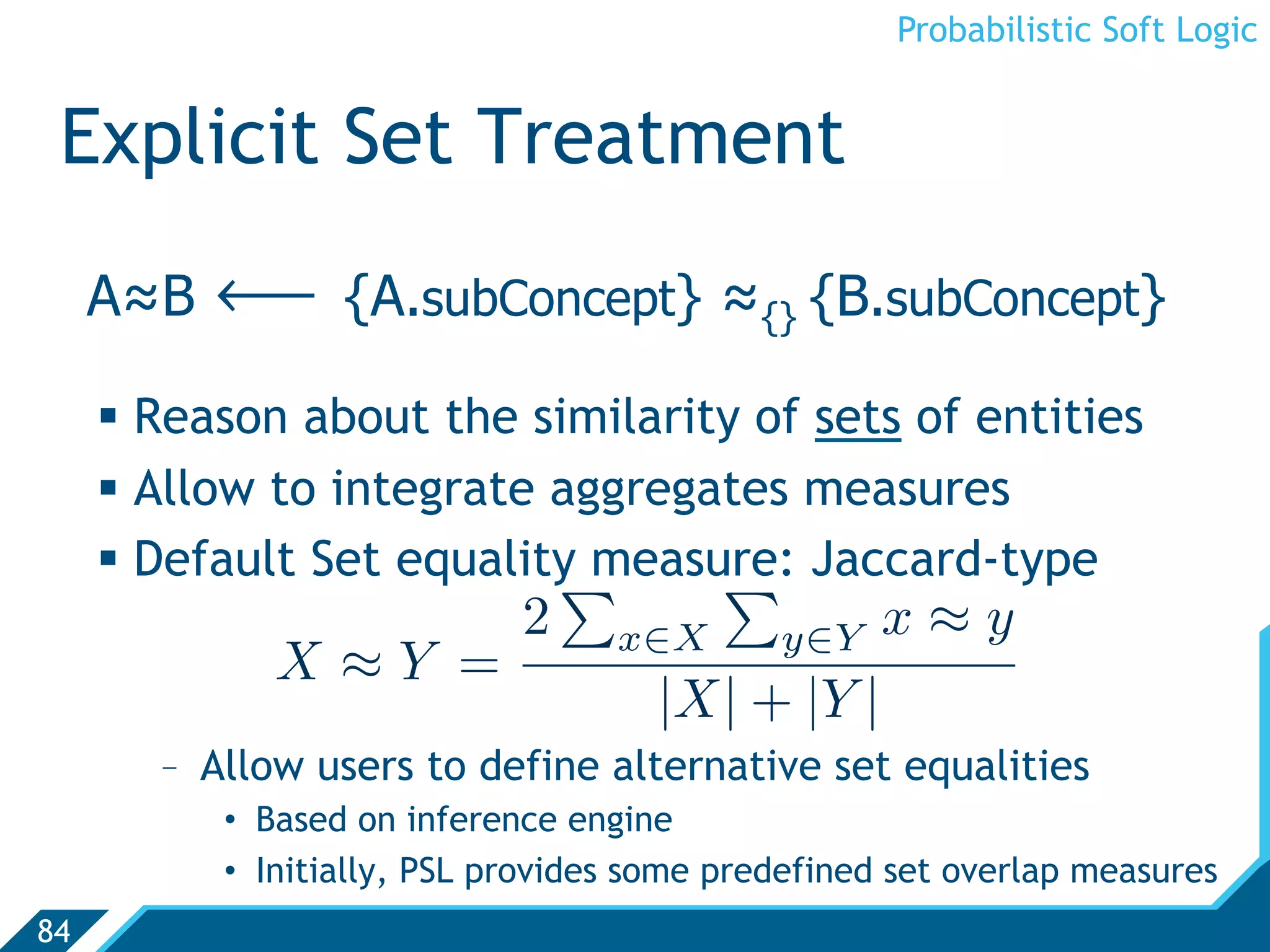 Probabilistic Soft Logic


 Explicit Set Treatment
     A≈B   ô      {A.subConcept} ≈{} {B.subConcept}

       Reason about the similarity of sets of entities
       Allow to integrate aggregates measures
       Default Set equality measure: Jaccard-type
                                 
                             2     x∈X        y∈Y   x≈y
              X≈Y =
                                      |X| + |Y |
        -  Allow users to define alternative set equalities
           •  Based on inference engine
           •  Initially, PSL provides some predefined set overlap measures
84
 